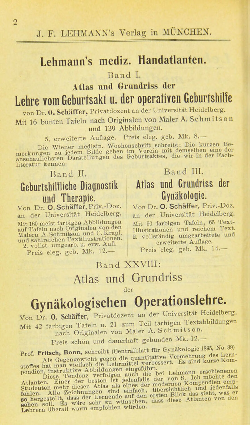 Lehmann's mediz. Handatlanten. Band I. Atlas und Grundriss der Lehre vom Geburtsakt u. der operativen Geburtshilfe von Dr. 0. Schäffer, Privatdozent an der Universität Heidelberg. Mit 16 bunten Tafeln nach Originalen von Maler A. Schmitson und 139 Abbildungen. 5. erweiterte Auflage. Preis eleg. geb. Mk. 8.— Die Wiener medizin. Wochenschrift schreibt: Die kurzen Be- merkungen zu jedem Bilde geben im Verein mit demselben eine der nschaXhsteu Darstellungen des Geburtsaktes, die wir in der Fach- literatur kennen. Band IL Geburtshilfliche Diagnostik und Therapie. Von Dr. O. Schäffer, Priv.-Doz. an der Universität Heidelberg. Mit 160 meist farbigen Abbildungen auf Tafelu nach Originalen von den Malern A. Schmitson und 0. Krapt, und zahlreichen Textillustrationen. 2. vollst, umgearb. u. erw. Aufl. Preis eleg. geb. Mk. 12.— Band III. Atlas und Grundriss der Gynäkologie. Von Dr. O. Schäffer, Priv.-Doz. an der Universität Heidelberg. Mit 90 farbigen Tafeln, 65 Text- Illustrationen und reichem Text. 2. vollständig umgearbeitete und erweiterte Auflage. Preis eleg. geb. Mk. 14.— Band XXVIII: Atlas und Grundriss der Gynäkologischen Operationslehre. Von Dr 0 Schäffer, Privatdozent an der Universität Heidelberg. Mit 42 farbigen Tafeln u. 21 zum Teil farbigen Textabbildungen nach Originalen von Maler A. Schmitson. Preis schön und dauerhaft gebunden Mk. 12.— Prof Fritsch, Bonn, schreibt (Centraiblatt für Gynäkologie 1895, No. 39) pondien, instruktive Abbildungen eingeführt. . erschienenen P Diese Tendenz verfolgen auch die bei LeM den Atlanten. Einer der besten ist Jedenfalls ^^Aompendien emp- Studenten mehr diesen Atlas als eines der uynd jedenfalls fehlen. Alle Zeichnungen sind emfa°h< ™rsl™ l! dag sieht, was er «VÄÄ dassUdfese Atlanten von den Lehrern überall warm empfohlen würden.
