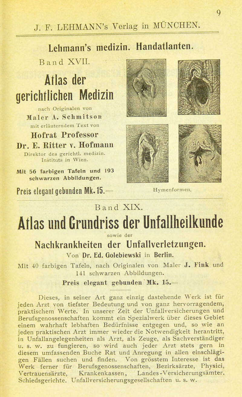 J. F. LEHMAN N's Verlag in MÜNCHEN. Lehmann's medizin. Handatlanten. Band XVII. Atlas der gerichtlichen Medizin nach Originalen von Maler A. Schmitsoii mit erläuterndem Text von Hofrat Professor Dr. E. Ritter v. Hofmaim Direktor des gerichtl. medizin. Instituts in Wien. Mit 56 farbigen Tafeln und 193 schwarzen Abbildungen. Preis elegant gebunden Wik. 15.— Hymenformen. Band XIX. Atlas und Grundriss der Unfallheilkunde sowie der Nachkrankheiten der Unfallverletzungen. Von Dr. Ed. Golebiewski in Berlin. Mit 40 farbigen Tafeln, nach Originalen von Maler J. Fiuk und 141 schwarzen Abbildungen. Preis elegant gebunden' Mk. 15.— Dieses, in seiner Art ganz einzig dastehende Werk ist für jeden Arzt von tiefster Bedeutung und von ganz hervorragendem, praktischem Werte. In unserer Zeit der Unfallversicherungen und ßerufsgenossenschaften kommt ein Spezialwerk über dieses Gebiet einem wahrhaft lebhaften Bedürfnisse entgegen und, so wie an jeden praktischen Arzt immer wieder die Notwendigkeit herantritt, in Unfallangelegenheiten als Arzt, als Zeuge, als Sachverständiger u. s. w. zu fungieren, so wird auch jeder Arzt stets gern in diesem umfassenden Buche Rat und Anregung in allen einschlägi- gen Fällen suchen und finden. Von grösstem Interesse ist das Werk ferner für Berufsgenossenschaften, Bezirksärzte, Physici, Vertrauensärzte, Krankenkassen, Landes-Versicherungsämter. Schiedsgerichte. Unfallversicherungsgesellschaften u. s. w.