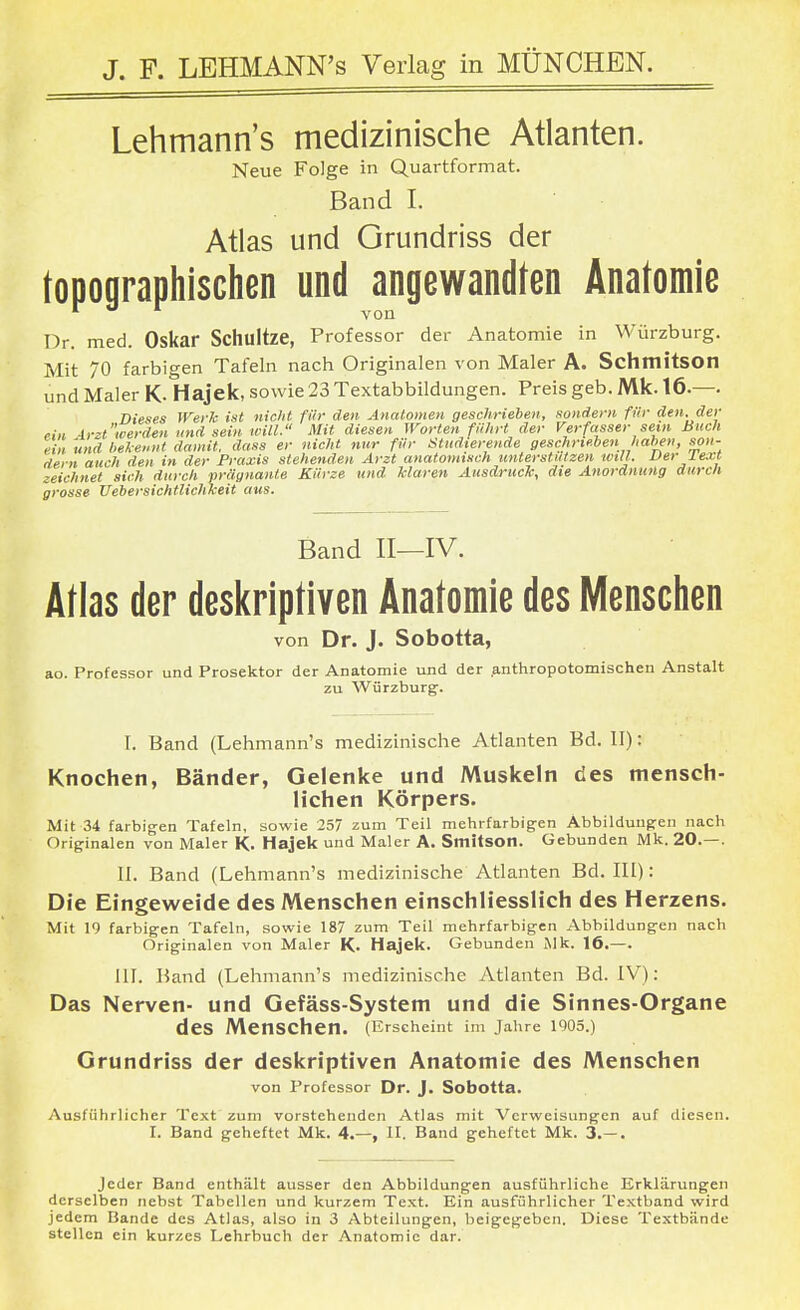 Lehmann's medizinische Atlanten. Neue Folge in Quartformat. Band I. Atlas und Grundriss der topographischen und angewandten Anatomie Dr. med. Oskar Schultze, Professor der Anatomie in Würzburg. Mit 70 farbigen Tafeln nach Originalen von Maler A. Schmitson und Maler K- Hajek, sowie 23 Textabbildungen. Preis geb. Mk. 16.—. Dieses Werk ist nicht für den Anatomen geschrieben, sondern für den. der ein Arzt'werden und sein will. Mit diesen Worten führt der Verfasser sein Buch ein und bekennt damit, dass er nicht nur für Studierende geschrieben haben, son- dern auch den in der Praxis stehenden Arzt anatomisch unterstützen will. Der J.ext zeichnet sieh durch prägnante Kürze und klaren Ausdruck, die Anordnung durch grosse Uebersichtlichkeit aus. Band II—IV. Atlas der deskriptiven Anatomie des Menschen von Dr. J. Sobotta, ao. Professor und Prosektor der Anatomie und der anthropotomischen Anstalt zu Würzburg. I. Band (Lehmann's medizinische Atlanten Bd. II): Knochen, Bänder, Gelenke und Muskeln des mensch- lichen Körpers. Mit 34 farbigen Tafeln, sowie 257 zum Teil mehrfarbigen Abbildungen nach Originalen von Maler K. Hajek un d Maler A. Smitsotl. Gebunden Mk. 20.—. II. Band (Lehmann's medizinische Atlanten Bd. III): Die Eingeweide des Menschen einschliesslich des Herzens. Mit 19 farbigen Tafeln, sowie 187 zum Teil mehrfarbigen Abbildungen nach Originalen von Maler K. Hajek. Gebunden Mk. 16.—. III. Band (Lehmann's medizinische Atlanten Bd. IV): Das Nerven- und Gefäss-System und die Sinnes-Organe des Menschen. (Erscheint im Jahre 1905.) Grundriss der deskriptiven Anatomie des Menschen von Professor Dr. J. Sobotta. Ausführlicher Text zum vorstehenden Atlas mit Verweisungen auf diesen. I. Band geheftet Mk. 4.—, II. Band geheftet Mk. 3.— . Jeder Band enthält ausser den Abbildungen ausführliche Erklärungen derselben nebst Tabellen und kurzem Text. Ein ausführlicher Textband wird jedem Bande des Atlas, also in 3 Abteilungen, beigegeben. Diese Textbände stellen ein kurzes Lehrbuch der Anatomie dar.
