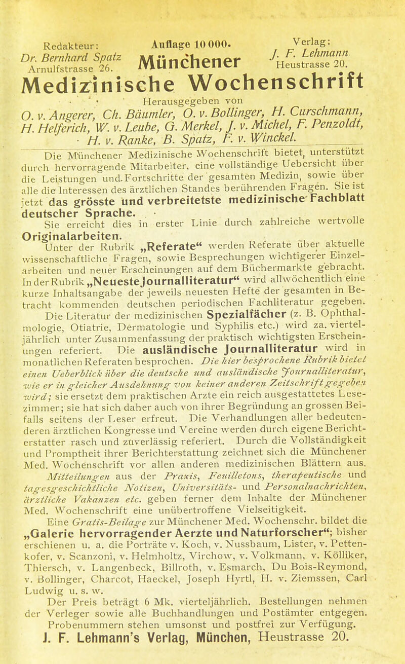 Redakteur: Auflage 10 000. Jflle'm Dr. Bernhard Spatz Miinrhpnpr J- F. Lehmann Arnulfstrasse 26. MUttCnener Heustrasse 20 Medizinische Wochenschrift Herausgegeben von O v. Angerer, Ch. Bäumler, O. v. Bollinger, H. Curschmann, H. Helferich, W. v. Leube, O. Merkel, J. v. Michel, F. Penzoldt, ■ h. v. Ranke, B1^^JJ71viyf^nckel^ ~~DieT Münchener Medizinische Wochenschrift bietet, unterstützt durch hervorragende Mitarbeiter, eine vollständige Uebersicht über die Leistungen und.Fortschritte der gesamten Medizin, sowie über alle die Interessen des ärztlichen Standes berührenden Fragen. Sie ist jetzt das grösste und verbreitetste medizinische Fachblatt deutscher Sprache. • ,, . , ,, Sie erreicht dies in erster Linie durch zahlreiche wertvolle Originalarbeiten. Unter der Rubrik „Referate werden Referate über aktuelle wissenschaftliche Fragen, sowie Besprechungen wichtigerer Einzel- arbeiten und neuer Erscheinungen auf dem Büchermarkte gebracht. In der Rubrik „Neuestejournalliteratur wird allwöchentlich eine kurze Inhaltsangabe der jeweils neuesten Hefte der gesamten in Be- tracht kommenden deutschen periodischen Fachliteratur gegeben. Die Literatur der medizinischen Spezialfächer (z. B. Ophthal- mologie, Otiatrie, Dermatologie und Syphilis etc.) wird za. viertel- jährlich unter Zusammenfassung der praktisch wichtigsten Erschein- ungen referiert. Die ausländische Journalliteratur wird in monatlichen Referaten besprochen. Die hier besprochene Rubrik bietet einen Ueberblick über die deutsche und ausländische Journalliteratur, ivie er in gleicher Ausdehnung von keiner anderen Zeitschrift gegeben wird; sie ersetzt dem praktischen Arzte ein reich ausgestattetes Lese- zimmer; sie hat sich daher auch von ihrer Begründung an grossen Bei- falls seitens der Leser erfreut. Die Verhandlungen aller bedeuten- deren ärztlichen Kongresse und Vereine werden durch eigene Bericht- erstatter rasch und zuverlässig referiert. Durch die Vollständigkeit und Promptheit ihrer Berichterstattung zeichnet sich die Münchener Med. Wochenschrift vor allen anderen medizinischen Blättern aus. Mitteilungen aus der Praxis, Feuilletons, therapeutische und tagesgeschichtliche Notizen, Universitäts- und Personalnachrickten, ärztliche Vakanzen etc. geben ferner dem Inhalte der Münchener Med. Wochenschrift eine unübertroffene Vielseitigkeit. Eine Gratis-Beilage zur Münchener Med. Wochenschr. bildet die „Galerie hervorragender Aerzte und Naturforscher; bisher erschienen u. a. die Porträte v. Koch, v. Nussbaum, Lister, v. Petten- kofer, v. Scanzoni, v. Helmholtz, Virchow, v. Volkmann, v. Kölliker, Thiersch, v. Langenbeck, Billroth, v. Esmarch, Du Bois-Reymond, v. Bollinger, Charcot, Haeckel, Joseph Hyrtl, H. v. Ziemssen, Carl Ludwig u. s. w. Der Preis beträgt 6 Mk. vierteljährlich. Bestellungen nehmen der Verleger sowie alle Buchhandlungen und Postämter entgegen. Probenummern stehen umsonst und postfrei zur Verfügung. J. F. Lehmann's Verlag, München, Heustrasse 20.