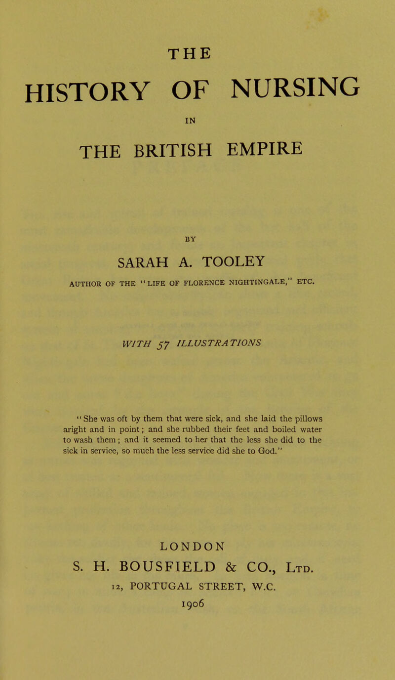 THE HISTORY OF NURSING IN THE BRITISH EMPIRE SARAH A. TOOLEY AUTHOR OF THE LIFE OF FLORENCE NIGHTINGALE, ETC. WITH 57 ILLUSTRATIONS She was oft by them that were sick, and she laid the pillows aright and in point; and she rubbed their feet and boiled water to wash them; and it seemed to her that the less she did to the sick in service, so much the less service did she to God. LONDON S. H. BOUSFIELD & CO., Ltd. 12, PORTUGAL STREET, W.C. 1906