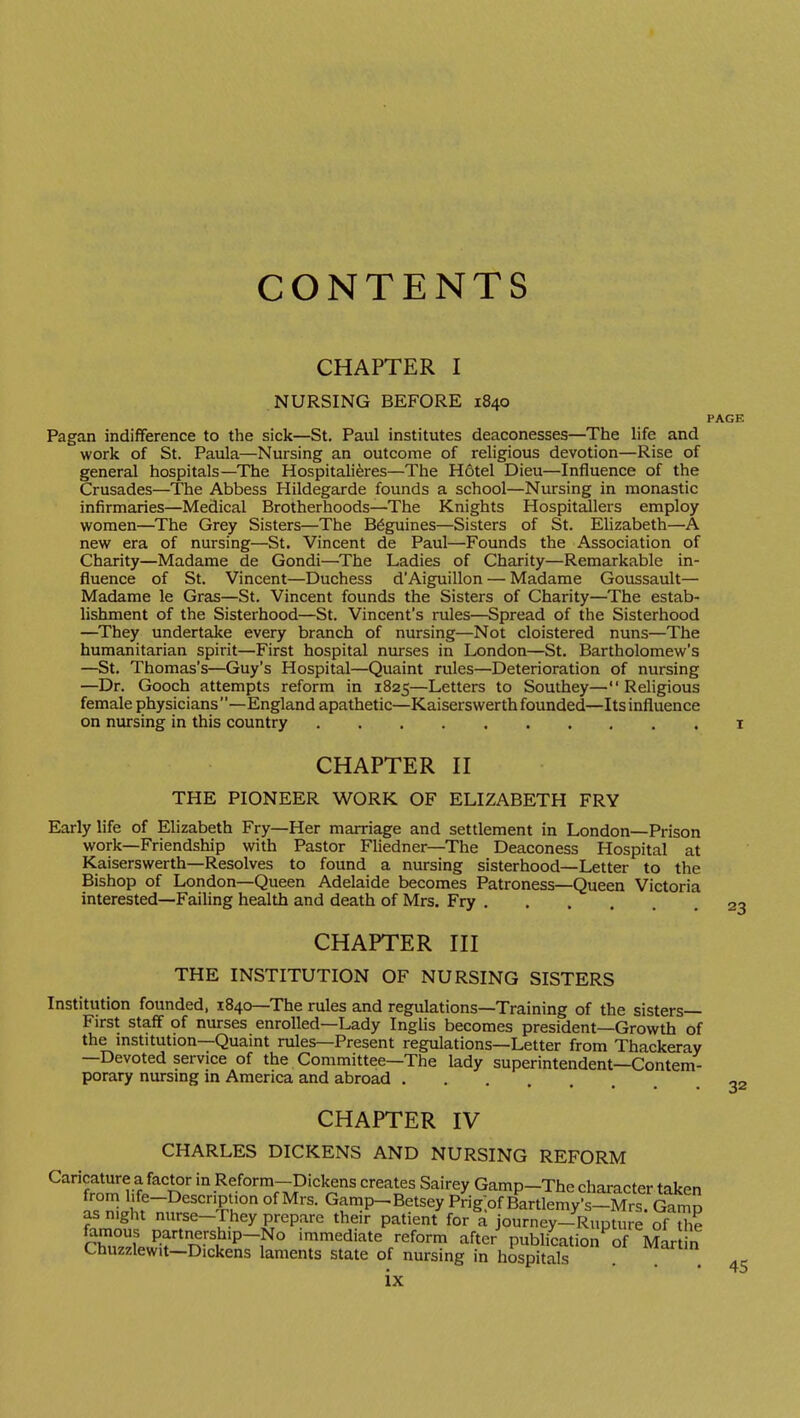 CONTENTS CHAPTER I NURSING BEFORE 1840 PAGE Pagan indifference to the sick—St. Paul institutes deaconesses—The life and work of St. Paula—Nursing an outcome of religious devotion—Rise of general hospitals—The Hospitali^res—The Hotel Dieu—Influence of the Crusades—The Abbess Hildegarde founds a school—Nursing in monastic infirmaries—Medical Brotherhoods—The Knights Hospitallers employ women—The Grey Sisters—The B^guines—Sisters of St. Elizabeth—A new era of nursing—St. Vincent de Paul—Founds the Association of Charity—Madame de Gondi—The Ladies of Charity—Remarkable in- fluence of St. Vincent—Duchess d'Aiguillon — Madame Goussault— Madame le Gras—St. Vincent founds the Sisters of Charity—The estab- lishment of the Sisterhood—St. Vincent's rules—Spread of the Sisterhood —They undertake every branch of nursing—Not cloistered nuns—The humanitarian spirit—First hospital nurses in London—St. Bartholomew's —St. Thomas's—Guy's Hospital—Quaint rules—Deterioration of nursing —Dr. Gooch attempts reform in 1825—Letters to Southey—Religious female physicians—England apathetic—Kaiserswerth founded—Its influence on nursing in this country i CHAPTER n THE PIONEER WORK OF ELIZABETH FRY Early life of Elizabeth Fry—Her marriage and settlement in London—Prison work—Friendship with Pastor Fliedner—The Deaconess Hospital at Kaiserswerth—Resolves to found a nursing sisterhood—Letter to the Bishop of London—Queen Adelaide becomes Patroness—Queen Victoria interested—Failing health and death of Mrs. Fry 23 CHAPTER HI THE INSTITUTION OF NURSING SISTERS Institution founded, 1840—The rules and regulations—Training of the sisters- First staff of nurses enrolled—Lady Inglis becomes president—Growth of the institution—Quaint rules—Present regulations—Letter from Thackeray —Devoted service of the Committee—The lady superintendent—Contem- porary nursing in America and abroad . CHAPTER IV CHARLES DICKENS AND NURSING REFORM Caricature a factor in Reform—Dickens creates Sairey Gamp—The character takf>n as night nurse—They prepare their patient for a journey-Rupture of the rwf P.f'i^rstup-No immediate reform after publication of ]V?ar n Chuzzlewit—Dickens laments state of nursing in hospitals . ^'^^ ix 32 45