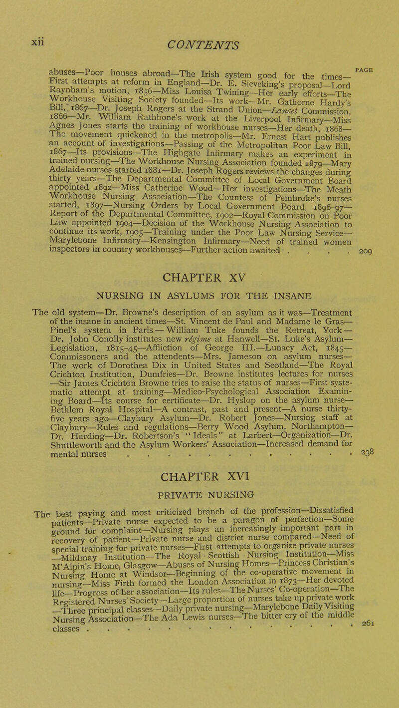 PAGE abuses—Poor houses abroad—The Irish system good for the times- First attempts at reform in England—Dr. E. Sieveking's proposal—Lord Raynham s motion, 1856—Miss Louisa Twining-Her early efforts-The Workhouse Visitmg Society founded-Its work-Mr. Gathorne Hardy's }h ^^^7~^^;J^^^^\ ^°Sers at the Strand Lancet Commission, 1866— Mr. William Rathbone s work at the Liverpool Infirmary—Miss Agnes Jones starts the training of workhouse nurses—Her death, 1868— The movement quickened in the metropolis—Mr. Ernest Hart publishes an account of investigations—Passing of the Metropolitan Poor Law Bill, 1867— Its provisions—The Highgate Infirmary makes an experiment in trained nursing—The Workhouse Nursing Association founded 1879—Mary Adelaide nurses started 1881—Dr. Joseph Rogers reviews the changes during thirty years—The Departmental Committee of Local Government Board appointed 1892—Miss Catherine Wood—Her investigations—The Meath Workhouse Nursing Association—The Countess of Pembroke's nurses started, 1897—Nursing Orders by Local Government Board, 1896-97— Report of the Departmental Committee, 1902—Royal Commission on Poor Law appointed 1904—Decision of the Workhouse Nursing Association to continue its work, 1905—Training under the Poor Law Nursing Service— Marylebone Infirmary—Kensington Infirmary—Need of trained women inspectors in country workhouses—Further action awaited .... 209 CHAPTER XV NURSING IN ASYLUMS FOR THE INSANE The old system—Dr. Browne's description of an asylum as it was—Treatment of the insane in ancient times—St. Vincent de Paul and Madame le Gras— Pinel's system in Paris — William Tuke founds the Retreat, York — Dr. John Conolly institutes new regime at Hanwell—St. Luke's Asylum— Legislation, 1815-45—Affliction of George III.—Lunacy Act, 1845— Commissoners and the attendents—Mrs. Jameson on asylum nurses— The work of Dorothea Dix in United States and Scotland—The Royal Crichton Institution, Dumfries—Dr. Browne institutes lectures for nurses —Sir James Crichton Browne tries to raise the status of nurses—First syste- matic attempt at training—Medico-Psychological Association Examin- ing Board—Its course for certificate—Dr. Hyslop on the asylum nurse— Bethlem Royal Hospital—A contrast, past and present—A nurse thirty- five years ago—Claybury Asylum—Dr. Robert Jones—Nursing staff at Claybury—Rules and regulations—Berry Wood Asylum, Northampton— Dr. Harding—Dr. Robertson's Ideals at Larbert—Organization—Dr. Shuttleworth and the Asylum Workers' Association—Increased demand for mental nurses 238 CHAPTER XVI PRIVATE NURSING The best paying and most criticized branch of the profession—Dissatisfied patients—Private nurse expected to be a paragon of perfection—Some ground for complaint—Nursing plays an increasingly important part in recovery of patient—Private nurse and district nurse compared-Need of soecial training for private nurses—First attempts to organize private nurses —Mildmay Institution—The Royal Scottish Nursing Institution—Miss M'Alpin's Home, Glasgow—Abuses of Nursing Homes—Princess Christian s Nursing Home at Windsor—Beginning of the co-operative movement in nursine—Miss Firth formed the London Association in 1873—Her devoted life—Progress of her association-Its rules—The Nurses' Co-operation-The Registered Nurses' Society—Large proportion of nurses take up private work —Three principal classes-Daily private nursing-Marylebone Daily Visiting Nursing Association-Thc Ada Lewis nurses-The bitter cry of the middle classes 261