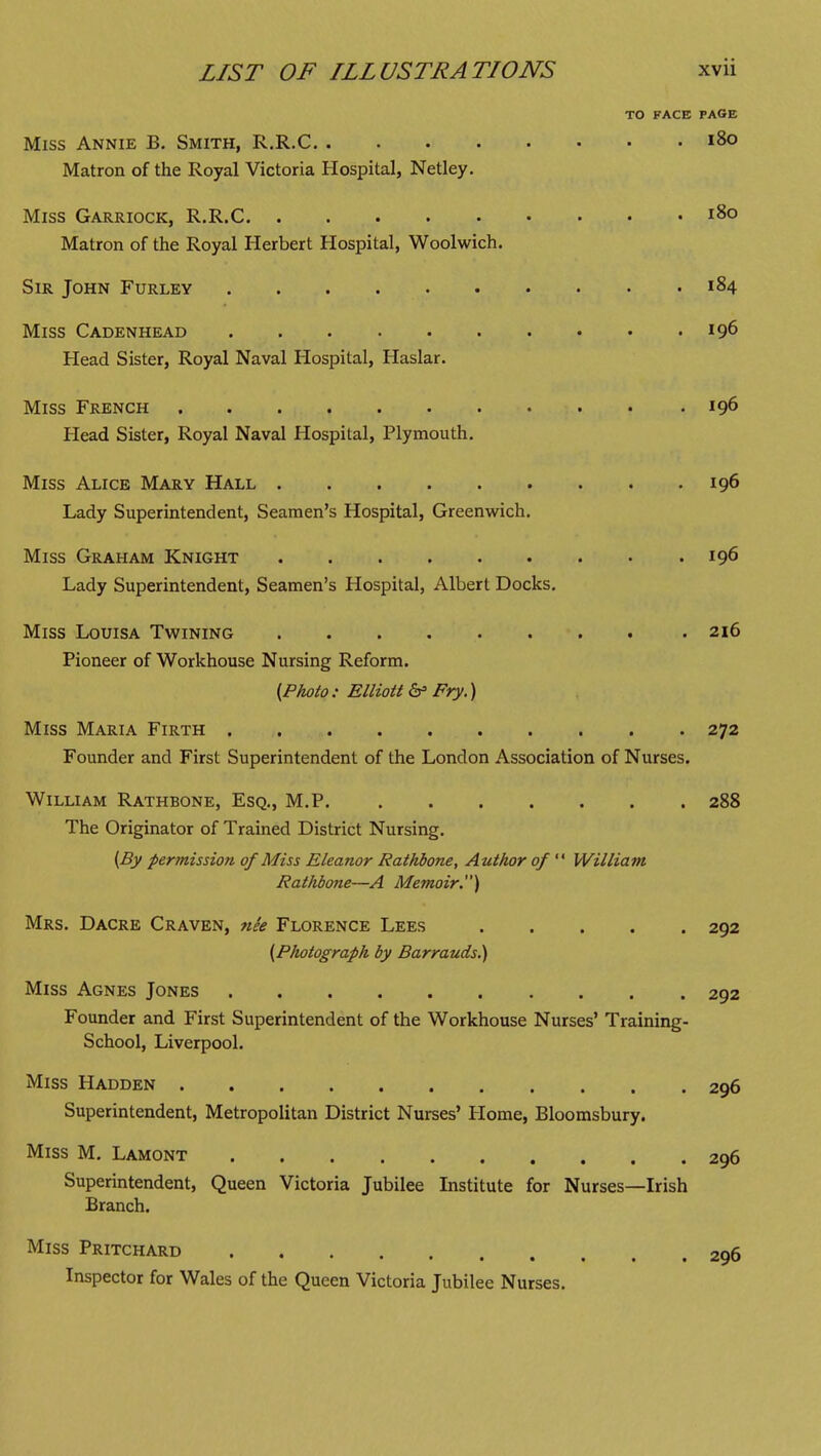 TO FACE PAGE Miss Annie B. Smith, R.R.C i8o Matron of the Royal Victoria Hospital, Netley. Miss Garriock, R.R.C i8o Matron of the Royal Herbert Hospital, Woolwich. Sir John Furley 184 Miss Cadenhead 196 Head Sister, Royal Naval Hospital, Haslar. Miss French 196 Head Sister, Royal Naval Hospital, Plymouth. Miss Alice Mary Hall 196 Lady Superintendent, Seamen's Hospital, Greenwich. Miss Graham Knight 196 Lady Superintendent, Seamen's Hospital, Albert Docks, Miss Louisa Twining .216 Pioneer of Workhouse Nursing Reform. {.Photo : Elliott &= Fry.) Miss Maria Firth 272 Founder and First Superintendent of the London Association of Nurses. William Rathbone, Esq., M.P 288 The Originator of Trained District Nursing. {By permission of Miss Eleanor Rathbone, Author of  William Rathbone—A Memoir.) Mrs. Dacre Craven, nie Florence Lees 292 {.Photograph by Barrauds.) Miss Agnes Jones 292 Founder and First Superintendent of the Workhouse Nurses' Training- School, Liverpool. Miss Hadden 296 Superintendent, Metropolitan District Nurses' Home, Bloomsbury. Miss M. Lamont 296 Superintendent, Queen Victoria Jubilee Institute for Nurses—Irish Branch. Miss Pritchard 296 Inspector for Wales of the Queen Victoria Jubilee Nurses.