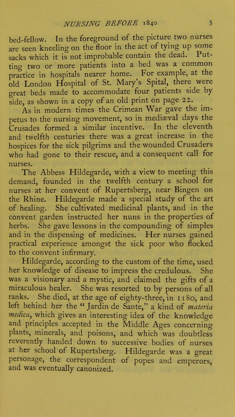 bed-fellow. In the foreground of the picture two nurses are seen kneeling on the floor in the act of tying up some sacks which it is not improbable contain the dead. Put- ting two or more patients into a bed was a common practice in hospitals nearer home. For example, at the old London Hospital of St. Mary's Spital, there were great beds made to accommodate four patients side by side, as shown in a copy of an old print on page 22. As in modern times the Crimean War gave the im- petus to the nursing movement, so in mediaeval days the Crusades formed a similar incentive. In the eleventh and twelfth centuries there was a great increase in the hospices for the sick pilgrims and the wounded Crusaders who had gone to their rescue, and a consequent call for nurses. The Abbess Hildegarde, with a view to meeting this demand, founded in the twelfth century a school for nurses at her convent of Rupertsberg, near Bingen on the Rhine. Hildegarde made a special study of the art of healing. She cultivated medicinal plants, and in the convent garden instructed her nuns in the properties of herbs. She gave lessons in the compounding of simples and in the dispensing of medicines. Her nurses gained practical experience amongst the sick poor who flocked to the convent infirmary. Hildegarde, according to the custom of the time, used her knowledge of disease to impress the credulous. She was a visionary and a mystic, and claimed the gifts of a miraculous healer. She was resorted to by persons of all ranks. She died, at the age of eighty-three, in 1180, and left behind her the Jardin de Sante, a kind of materia medica, which gives an interesting idea of the knowledge and principles accepted in the Middle Ages concerning plants, minerals, and poisons, and which was doubtless reverently handed down to successive bodies of nurses at her school of Rupertsberg. Hildegarde was a great personage, the correspondent of popes and emperors, and was eventually canonized.
