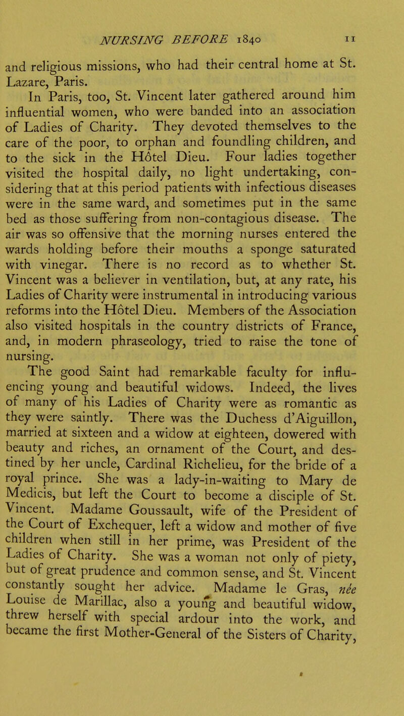 and religious missions, who had their central home at St. Lazare, Paris. In Paris, too, St. Vincent later gathered around him influential women, who were banded into an association of Ladies of Charity. They devoted themselves to the care of the poor, to orphan and foundling children, and to the sick in the H6tel Dieu. Four ladies together visited the hospital daily, no light undertaking, con- sidering that at this period patients with infectious diseases were in the same ward, and sometimes put in the same bed as those suffering from non-contagious disease. The air was so offensive that the morning nurses entered the wards holding before their mouths a sponge saturated with vinegar. There is no record as to whether St. Vincent was a believer in ventilation, but, at any rate, his Ladies of Charity were instrumental in introducing various reforms into the Hotel Dieu. Members of the Association also visited hospitals in the country districts of France, and, in modern phraseology, tried to raise the tone of nursing. The good Saint had remarkable faculty for influ- encing young and beautiful widows. Indeed, the lives of many of his Ladies of Charity were as romantic as they were saintly. There was the Duchess d'Aiguillon, married at sixteen and a widow at eighteen, dowered with beauty and riches, an ornament of the Court, and des- tined by her uncle, Cardinal Richelieu, for the bride of a royal prince. She was a lady-in-waiting to Mary de Medicis, but left the Court to become a disciple of St. Vincent. Madame Goussault, wife of the President of the Court of Exchequer, left a widow and mother of five children when still in her prime, was President of the Ladies of Charity. She was a woman not only of piety, but of great prudence and common sense, and St. Vincent constantly sought her advice. Madame le Gras, nee Louise de MariUac, also a young and beautiful widow, threw herself with special ardour into the work, and became the first Mother-General of the Sisters of Charity,