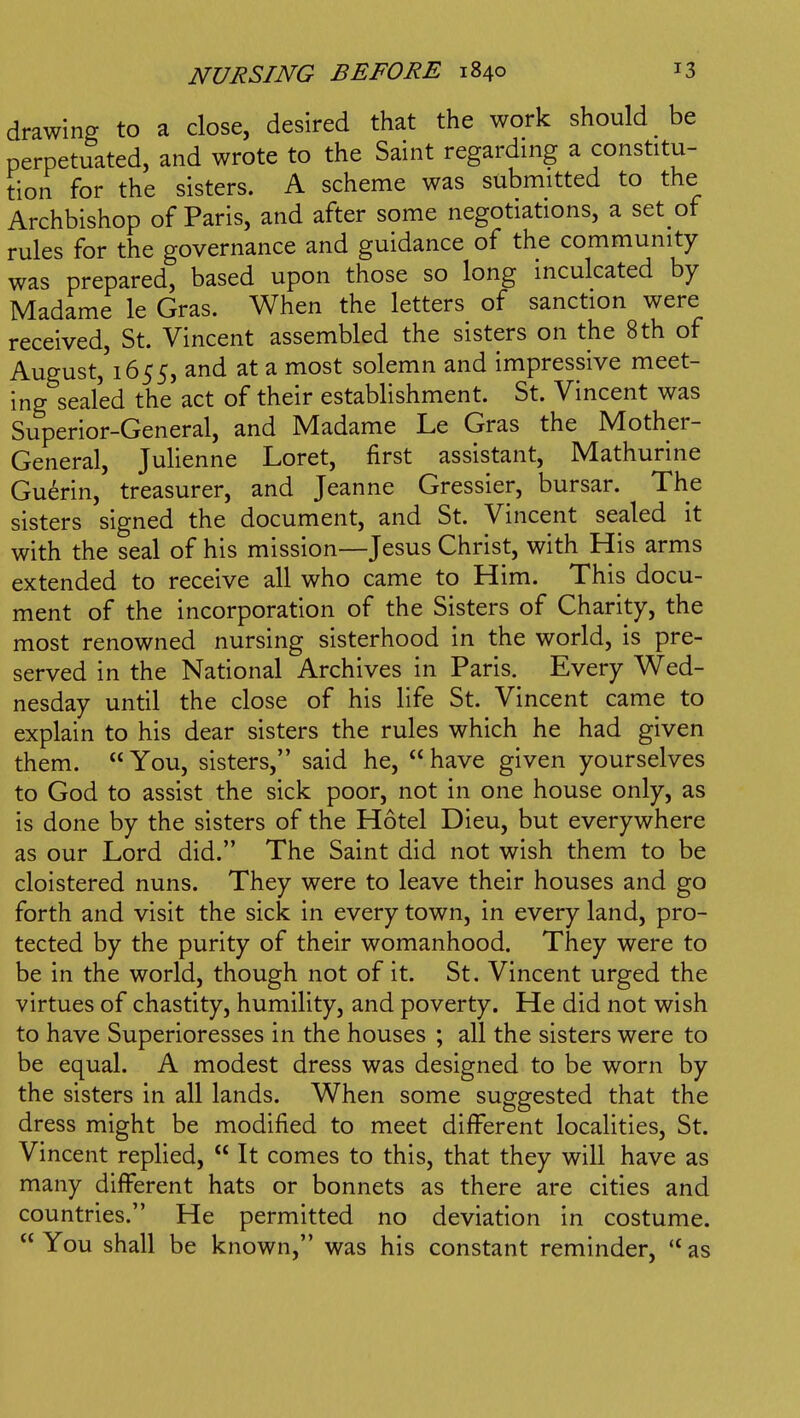 drawing to a close, desired that the work should be perpetuated, and wrote to the Saint regarding a constitu- tion for the sisters. A scheme was submitted to the Archbishop of Paris, and after some negotiations, a set of rules for the governance and guidance of the community was prepared, based upon those so long inculcated by Madame le Gras. When the letters of sanction were received, St. Vincent assembled the sisters on the 8 th of August,'i655, and at a most solemn and impressive meet- ing sealed the act of their establishment. St. Vincent was Superior-General, and Madame Le Gras the Mother- General, Julienne Loret, first assistant, Mathurine Guerin, treasurer, and Jeanne Gressier, bursar. The sisters signed the document, and St. Vincent sealed it with the seal of his mission—Jesus Christ, with His arms extended to receive all who came to Him. This docu- ment of the incorporation of the Sisters of Charity, the most renowned nursing sisterhood in the world, is pre- served in the National Archives in Paris. Every Wed- nesday until the close of his life St. Vincent came to explain to his dear sisters the rules which he had given them.  You, sisters, said he,  have given yourselves to God to assist the sick poor, not in one house only, as is done by the sisters of the Hotel Dieu, but everywhere as our Lord did. The Saint did not wish them to be cloistered nuns. They were to leave their houses and go forth and visit the sick in every town, in every land, pro- tected by the purity of their womanhood. They were to be in the world, though not of it. St. Vincent urged the virtues of chastity, humility, and poverty. He did not wish to have Superioresses in the houses ; all the sisters were to be equal. A modest dress was designed to be worn by the sisters in all lands. When some suggested that the dress might be modified to meet different localities, St. Vincent replied,  It comes to this, that they will have as many different hats or bonnets as there are cities and countries. He permitted no deviation in costume. You shall be known, was his constant reminder, *'as