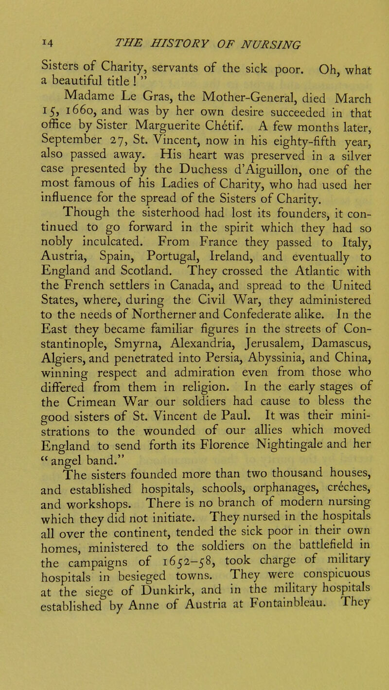 Sisters of Charity, servants of the sick poor. Oh, what a beautiful title ! Madame Le Gras, the Mother-General, died March 15, 1660, and was by her own desire succeeded in that office by Sister Marguerite Chetif. A few months later, September 27, St. Vincent, now in his eighty-fifth year, also passed away. His heart was preserved in a silver case presented by the Duchess d'Aiguillon, one of the most famous of his Ladies of Charity, who had used her influence for the spread of the Sisters of Charity. Though the sisterhood had lost its founders, it con- tinued to go forward in the spirit which they had so nobly inculcated. From France they passed to Italy, Austria, Spain, Portugal, Ireland, and eventually to England and Scotland. They crossed the Atlantic with the French settlers in Canada, and spread to the United States, where, during the Civil War, they administered to the needs of Northerner and Confederate alike. In the East they became famihar figures in the streets of Con- stantinople, Smyrna, Alexandria, Jerusalem, Damascus, Algiers, and penetrated into Persia, Abyssinia, and China, winning respect and admiration even from those who differed from them in religion. In the early stages of the Crimean War our soldiers had cause to bless the good sisters of St. Vincent de Paul. It was their mini- strations to the wounded of our allies which moved England to send forth its Florence Nightingale and her angel band. The sisters founded more than two thousand houses, and established hospitals, schools, orphanages, creches, and workshops. There is no branch of modern nursing which they did not initiate. They nursed in the hospitals all over the continent, tended the sick poor in their own homes, ministered to the soldiers on the battlefield in the campaigns of 1652-58, took charge of mihtary hospitals in besieged towns. They were conspicuous at the siege of Dunkirk, and in the military hospitals established by Anne of Austria at Fontainbleau. They