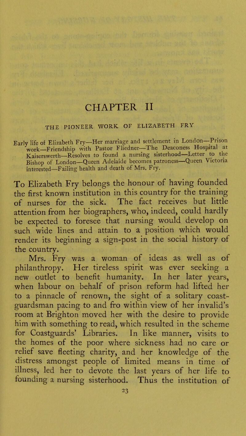 CHAPTER II THE PIONEER WORK OF ELIZABETH FRY Early life of Elizabeth Fry—Her marriage and settlement in London—Prison work—Friendship with Pastor Fliedner—The Deaconess Hospital at Kaiserswerth—Resolves to found a nursing sisterhood—Letter to the Bishop of London—Queen Adelaide becomes patroness—Queen Victoria interested—Failing health and death of Mrs. Fiy. To Elizabeth Fry belongs the honour of having founded the first known institution in this country for the training of nurses for the sick. The fact receives but little attention from her biographers, who, indeed, could hardly be expected to foresee that nursing would develop on such wide lines and attain to a position which would render its beginning a sign-post in the social history of the country. Mrs. Fry was a woman of ideas as well as of philanthropy. Her tireless spirit was ever seeking a new outlet to benefit humanity. In her later years, when labour on behalf of prison reform had lifted her to a pinnacle of renown, the sight of a solitary coast- guardsman pacing to and fro within view of her invalid's room at Brighton moved her with the desire to provide him with something to read, which resulted in the scheme for Coastguards' Libraries. In like manner, visits to the homes of the poor where sickness had no care or relief save fleeting charity, and her knowledge of the distress amongst people of limited means in time of illness, led her to devote the last years of her life to founding a nursing sisterhood. Thus the institution of