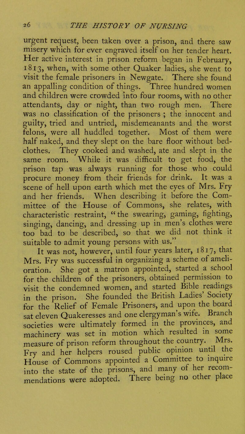 urgent request, been taken over a prison, and there saw misery which for ever engraved itself on her tender heart. Her active interest in prison reform began in February, 1813, when, with some other Quaker ladies, she went to visit the female prisoners in Newgate. There she found an appalling condition of things. Three hundred women and children were crowded into four rooms, with no other attendants, day or night, than two rough men. There was no classification of the prisoners ; the innocent and guilty, tried and untried, misdemeanants and the worst felons, were all huddled together. Most of them were half naked, and they slept on the bare floor without bed- clothes. They cooked and washed, ate and slept in the same room. While it was difficult to get food, the prison tap was always running for those who could procure money from their friends for drink. It was a scene of hell upon earth which met the eyes of Mrs. Fry and her friends. When describing it before the Com- mittee of the House of Commons, she relates, with characteristic restraint, the swearing, gaming, fighting, singing, dancing, and dressing up in men's clothes were too bad to be described, so that we did not think it suitable to admit young persons with us. It was not, however, until four years later, 1817, that Mrs. Fry was successful in organizing a scheme of ameli- oration. She got a matron appointed, started a school for the children of the prisoners, obtained permission to visit the condemned women, and started Bible readings in the prison. She founded the British Ladies' Society for the Relief of Female Prisoners, and upon the board sat eleven Quakeresses and one clergyman's wife. Branch societies were ultimately formed in the provinces, and machinery was set in motion which resulted m some measure of prison reform throughout the country. Mrs. Fry and her helpers roused public opinion untd the House of Commons appointed a Committee to inquire into the state of the prisons, and many of her recom- mendations were adopted. There being no other place