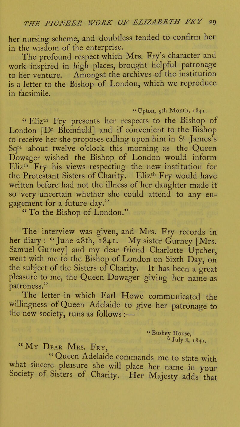 her nursing scheme, and doubtless tended to confirm her in the wisdom of the enterprise. The profound respect which Mrs. Fry's character and work inspired in high places, brought helpful patronage to her venture. Amongst the archives of the institution is a letter to the Bishop of London, which we reproduce in facsimile. Upton, 5th Month, 1841.  Eliz^^ Fry presents her respects to the Bishop of London [D Blomfield] and if convenient to the Bishop to receive her she proposes calling upon him in S*^ James's Sq''^ about twelve o'clock this morning as the Queen Dowager wished the Bishop of London would inform Eliz^^ Fry his views respecting the new institution for the Protestant Sisters of Charity. Eliz^^ Fry would have written before had not the illness of her daughter made it so very uncertain whether she could attend to any en- gagement for a future day.  To the Bishop of London.*' The interview was given, and Mrs. Fry records in her diary : June 28th, 1841. My sister Gurney [Mrs. Samuel Gurney] and my dear friend Charlotte Upcher, went with me to the Bishop of London on Sixth Day, on the subject of the Sisters of Charity. It has been a great pleasure to me, the Queen Dowager giving her name as patroness. The letter in which Earl Howe communicated the willingness of Queen Adelaide to give her patronage to the new society, runs as follows :—  Bushey House, July 8, 1841. My Dear Mrs. Fry, Queen Adelaide commands me to state with what sincere pleasure she will place her name in your Society of Sisters of Charity. Her Majesty adds that