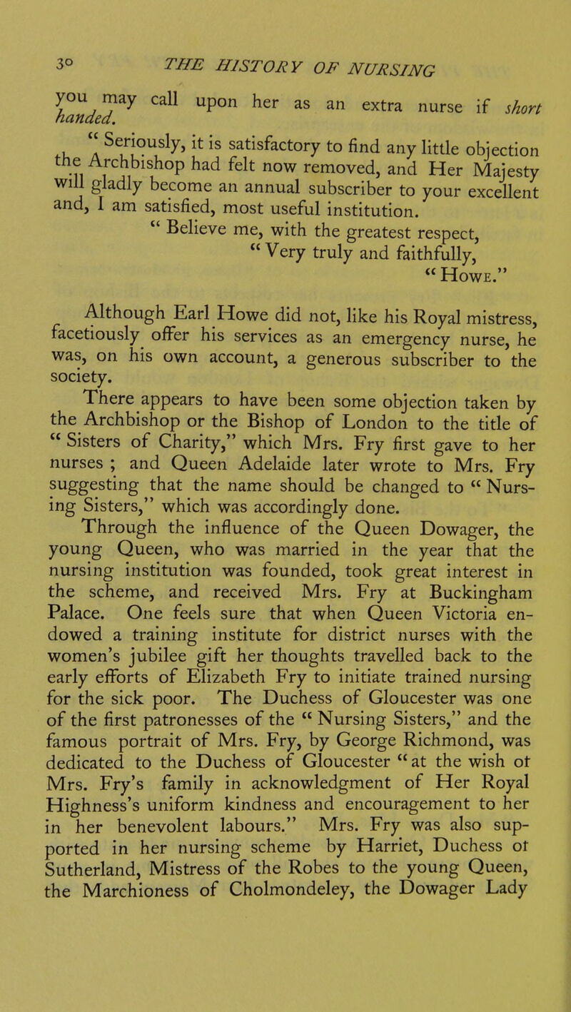 you may call upon her as an extra nurse if short handed. A ^^/■j?^^' satisfactory to find any little objection the Archbishop had felt now removed, and Her Majesty will gladly become an annual subscriber to your excellent and, I am satisfied, most useful institution.  Believe me, with the greatest respect,  Very truly and faithfully,  Howe. Although Earl Howe did not, like his Royal mistress, facetiously^ ofl^er his services as an emergency nurse, he was, on his own account, a generous subscriber to the society. There appears to have been some objection taken by the Archbishop or the Bishop of London to the title of  Sisters of Charity, which Mrs. Fry first gave to her nurses ; and Queen Adelaide later wrote to Mrs. Fry suggesting that the name should be changed to  Nurs- ing Sisters, which was accordingly done. Through the influence of the Queen Dowager, the young Queen, who was married in the year that the nursing institution was founded, took great interest in the scheme, and received Mrs. Fry at Buckingham Palace. One feels sure that when Queen Victoria en- dowed a training institute for district nurses with the women's jubilee gift her thoughts travelled back to the early efforts of Elizabeth Fry to initiate trained nursing for the sick poor. The Duchess of Gloucester was one of the first patronesses of the  Nursing Sisters, and the famous portrait of Mrs. Fry, by George Richmond, was dedicated to the Duchess of Gloucester  at the wish ot Mrs. Fry's family in acknowledgment of Her Royal Highness's uniform kindness and encouragement to her in her benevolent labours. Mrs. Fry was also sup- ported in her nursing scheme by Harriet, Duchess ot Sutherland, Mistress of the Robes to the young Queen, the Marchioness of Cholmondeley, the Dowager Lady