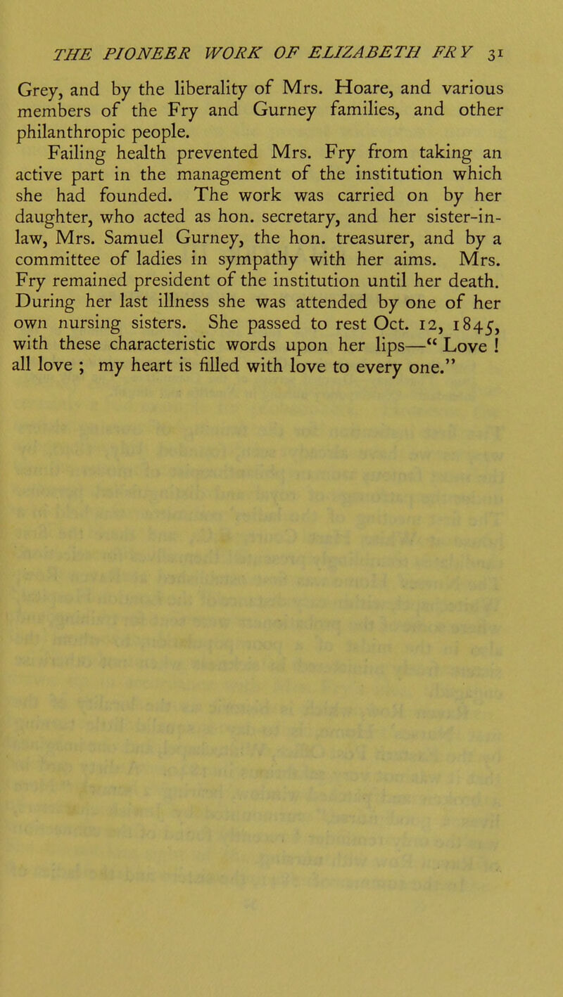 Grey, and by the liberality of Mrs. Hoare, and various members of the Fry and Gurney families, and other philanthropic people. Failing health prevented Mrs. Fry from taking an active part in the management of the institution which she had founded. The work was carried on by her daughter, who acted as hon. secretary, and her sister-in- law, Mrs. Samuel Gurney, the hon. treasurer, and by a committee of ladies in sympathy with her aims. Mrs. Fry remained president of the institution until her death. During her last illness she was attended by one of her own nursing sisters. She passed to rest Oct. 12, 1845, with these characteristic words upon her lips— Love ! all love ; my heart is filled with love to every one.