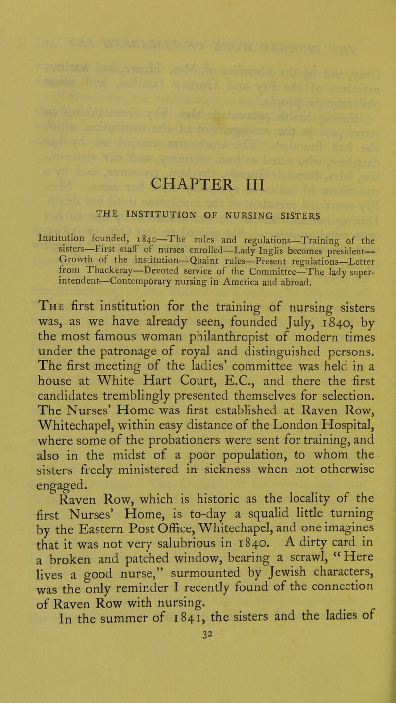 CHAPTER III THE INSTITUTION OF NURSING SISTERS Institution founded, 1840—The rules and regulations—Training of the sisters—First staff of nurses enrolled—Lady Inglis becomes president— Growth of the institution—Quaint rules—Present regulations—Letter from Thackeray—Devoted service of the Committee—The lady super- intendent—Contemporary nursing in America and abroad. The first institution for the training of nursing sisters was, as we have already seen, founded July, 1840, by the most famous woman philanthropist of modern times under the patronage of royal and distinguished persons. The first meeting of the ladies' committee was held in a house at White Hart Court, E.C., and there the first candidates tremblingly presented themselves for selection. The Nurses' Home was first established at Raven Row, Whitechapel, within easy distance of the London Hospital, where some of the probationers were sent for training, and also in the midst of a poor population, to whom the sisters freely ministered in sickness when not otherwise engaged. Raven Row, which is historic as the locality of the first Nurses' Home, is to-day a squalid little turning by the Eastern Post Oflice, Whitechapel, and one imagines that it was not very salubrious in 1840. A dirty card in a broken and patched window, bearing a scrawl, Here lives a good nurse, surmounted by Jewish characters, was the only reminder I recently found of the connection of Raven Row with nursing. In the summer of 1841, the sisters and the ladies of 33