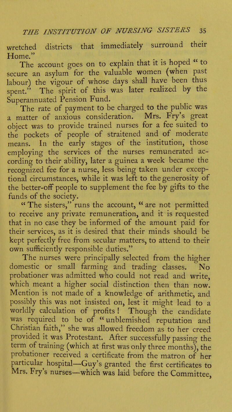 wretched districts that immediately surround their Home. ■ • 1 J u The account goes on to explain that it is hoped  to secure an asylum for the valuable women (when past labour) the vigour of whose days shall have been thus spent. The spirit of this was later realized by the Superannuated Pension Fund. The rate of payment to be charged to the public was a matter of anxious consideration. Mrs. Fry's great object was to provide trained nurses for a fee suited to the pockets of people of straitened and of moderate means. In the early stages of the institution, those employing the services of the nurses remunerated ac- cording to their ability, later a guinea a week became the recognized fee for a nurse, less being taken under excep- tional circumstances, while it was left to the generosity of the better-off people to supplement the fee by gifts to the funds of the society.  The sisters, runs the account,  are not permitted to receive any private remuneration, and it is requested that in no case they be informed of the amount paid for their services, as it is desired that their minds should be kept perfectly free from secular matters, to attend to their own sufficiently responsible duties. The nurses were principally selected from the higher domestic or small farming and trading classes. No probationer was admitted who could not read and write, which meant a higher social distinction then than now. Mention is not made of a knowledge of arithmetic, and possibly this was not insisted on, lest it might lead to a worldly calculation of profits ! Though the candidate was required to be of unblemished reputation and Christian faith, she was allowed freedom as to her creed provided it was Protestant. After successfully passing the term of training (which at first was only three months), the probationer received a certificate from the matron of her particular hospital—Guy's granted the first certificates to Mrs. Fry's nurses—which was laid before the Committee,