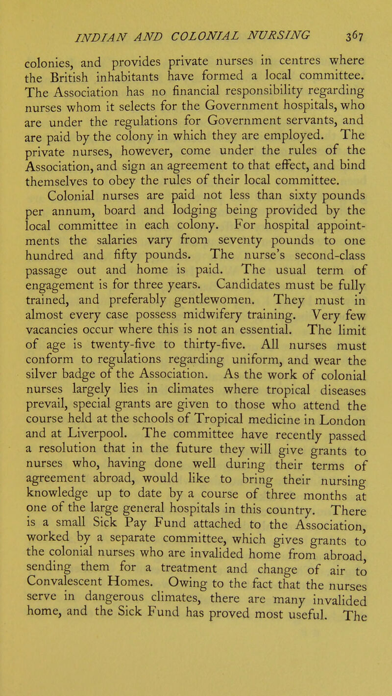 colonies, and provides private nurses in centres where the British inhabitants have formed a local committee. The Association has no financial responsibility regarding nurses whom it selects for the Government hospitals, who are under the regulations for Government servants, and are paid by the colony in which they are employed. The private nurses, however, come under the rules of the Association, and sign an agreement to that effect, and bind themselves to obey the rules of their local committee. Colonial nurses are paid not less than sixty pounds per annum, board and lodging being provided by the local committee in each colony. For hospital appoint- ments the salaries vary from seventy pounds to one hundred and fifty pounds. The nurse's second-class passage out and home is paid. The usual term of engagement is for three years. Candidates must be fully trained, and preferably gentlewomen. They must in almost every case possess midwifery training. Very few vacancies occur where this is not an essential. The limit of age is twenty-five to thirty-five. All nurses must conform to regulations regarding uniform, and wear the silver badge of the Association. As the work of colonial nurses largely lies in climates where tropical diseases prevail, special grants are given to those who attend the course held at the schools of Tropical medicine in London and at Liverpool. The committee have recently passed a resolution that in the future they will give grants to nurses who, having done well during their terms of agreement abroad, would Kke to bring their nursing knowledge up to date by a course of three months at one of the large general hospitals in this country. There is a small Sick Pay Fund attached to the Association, worked by a separate committee, which gives grants to the colonial nurses who are invalided home from abroad sending them for a treatment and change of air to Convalescent Homes. Owing to the fact that the nurses serve in dangerous climates, there are many invalided home, and the Sick Fund has proved most useful. The