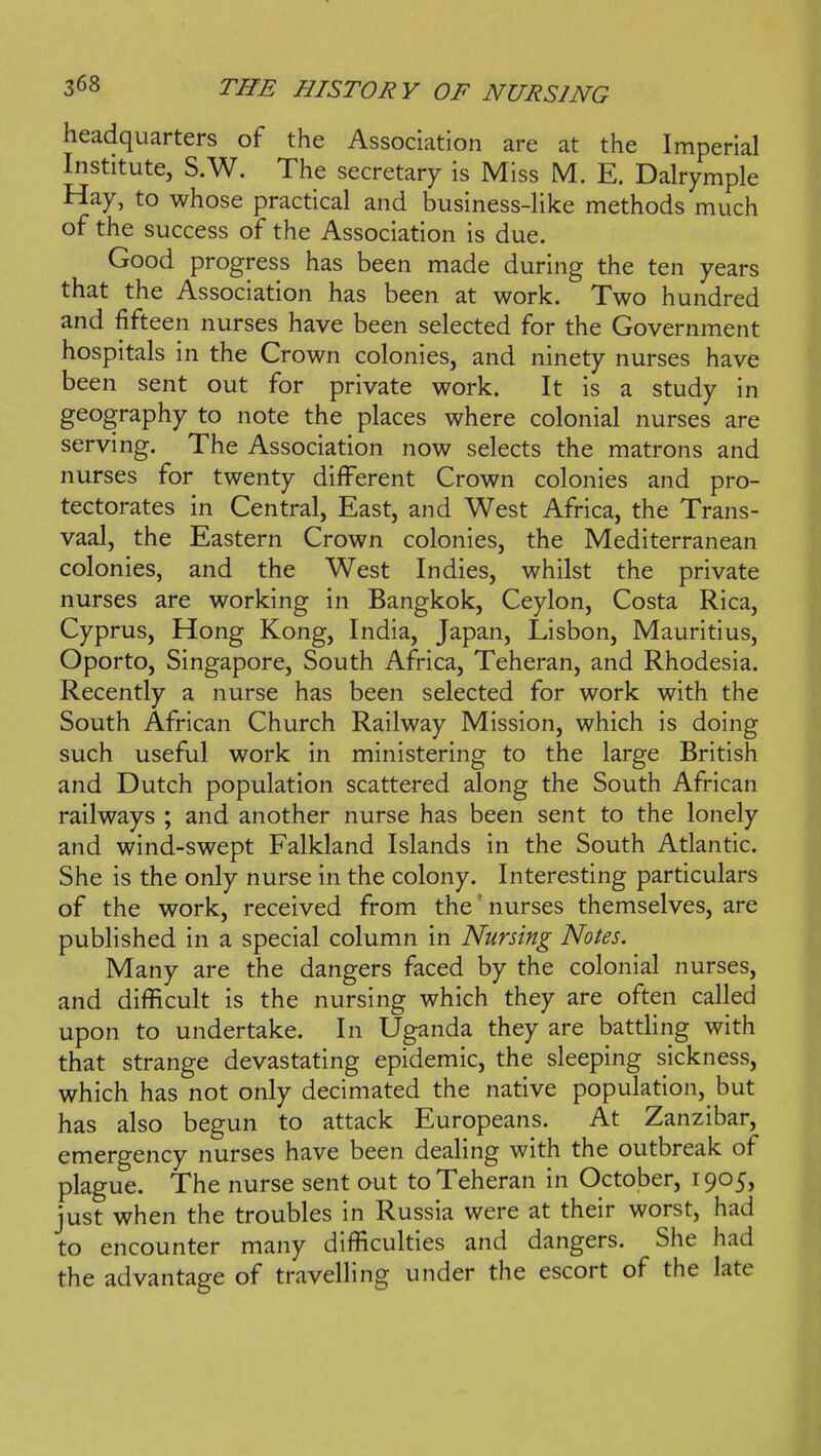 headquarters of the Association are at the Imperial Institute, S.W. The secretary is Miss M. E. Dalrymple Hay, to whose practical and business-like methods much of the success of the Association is due. Good progress has been made during the ten years that the Association has been at work. Two hundred and fifteen nurses have been selected for the Government hospitals in the Crown colonies, and ninety nurses have been sent out for private work. It is a study in geography to note the places where colonial nurses are serving. The Association now selects the matrons and nurses for twenty different Crown colonies and pro- tectorates in Central, East, and West Africa, the Trans- vaal, the Eastern Crown colonies, the Mediterranean colonies, and the West Indies, whilst the private nurses are working in Bangkok, Ceylon, Costa Rica, Cyprus, Hong Kong, India, Japan, Lisbon, Mauritius, Oporto, Singapore, South Africa, Teheran, and Rhodesia. Recently a nurse has been selected for work with the South African Church Railway Mission, which is doing such useful work in ministering to the large British and Dutch population scattered along the South African railways ; and another nurse has been sent to the lonely and wind-swept Falkland Islands in the South Atlantic. She is the only nurse in the colony. Interesting particulars of the work, received from the' nurses themselves, are published in a special column in Nursing Notes. Many are the dangers faced by the colonial nurses, and difficult is the nursing which they are often called upon to undertake. In Uganda they are battling with that strange devastating epidemic, the sleeping sickness, which has not only decimated the native population, but has also begun to attack Europeans. At Zanzibar, emergency nurses have been dealing with the outbreak of plague. The nurse sent out to Teheran in October, 1905, just when the troubles in Russia were at their worst, had to encounter many difficulties and dangers. She had the advantage of travelling under the escort of the late