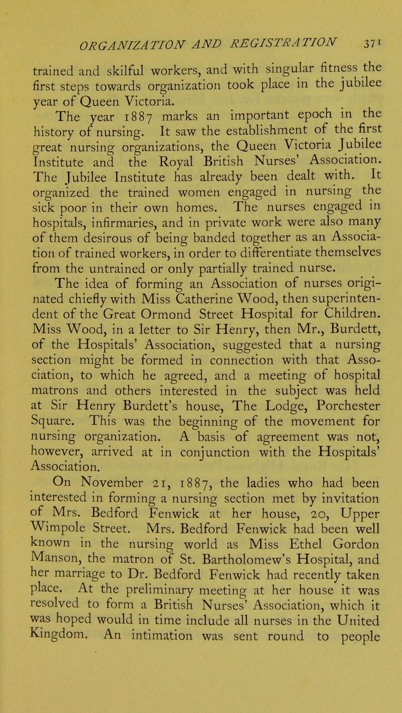 trained and skilful workers, and with singular fitness the first steps towards organization took place in the jubilee year of Queen Victoria. The year 1887 marks an important epoch in the history of nursing. It saw the establishment of the first great nursing organizations, the Queen Victoria Jubilee Institute and the Royal British Nurses' Association. The Jubilee Institute has already been dealt with. It organized the trained women engaged in nursing the sick poor in their own homes. The nurses engaged in hospitals, infirmaries, and in private work were also many of them desirous of being banded together as an Associa- tion of trained workers, in order to differentiate themselves from the untrained or only partially trained nurse. The idea of forming an Association of nurses origi- nated chiefly with Miss Catherine Wood, then superinten- dent of the Great Ormond Street Hospital for Children. Miss Wood, in a letter to Sir Henry, then Mr., Burdett, of the Hospitals' Association, suggested that a nursing section might be formed in connection with that Asso- ciation, to which he agreed, and a meeting of hospital matrons and others interested in the subject was held at Sir Henry Burdett's house. The Lodge, Porchester Square. This was the beginning of the movement for nursing organization. A basis of agreement was not, however, arrived at in conjunction with the Hospitals' Association. On November 21, 1887, the ladies who had been mterested in forming a nursing section met by invitation of Mrs. Bedford Fenwick at her house, 20, Upper Wimpole Street. Mrs. Bedford Fenwick had been well known in the nursing world as Miss Ethel Gordon Manson, the matron of St. Bartholomew's Hospital, and her marriage to Dr. Bedford Fenwick had recently taken place. At the preliminary meeting at her house it was resolved to form a British Nurses' Association, which it was hoped would in time include all nurses in the United Kingdom. An intimation was sent round to people