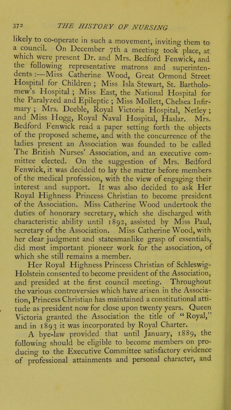 hkely to co-operate in such a movement, inviting them to a council. On December 7th a meeting took place, at which were present Dr. and Mrs. Bedford Fenwick, and the following representative matrons and superinten- dents :—Miss Catherine Wood, Great Ormond Street Hospital for Children ; Miss Isla Stewart, St. Bartholo- mew's Hospital ; Miss East, the National Hospital for the Paralyzed and Epileptic ; Miss Mollett, Chelsea Infir- mary ; Mrs. Deeble, Royal Victoria Hospital, Netley; and Miss Hogg, Royal Naval Hospital, Haslar. Mrs. Bedford Fenwick read a paper setting forth the objects of the proposed scheme, and with the concurrence of the ladies present an Association was founded to be called The British Nurses' Association, and an executive com- mittee elected. On the suggestion of Mrs. Bedford Fenwick, it was decided to lay the matter before members of the medical profession, with the view of engaging their interest and support. It was also decided to ask Her Royal Highness Princess Christian to become president of the Association. Miss Catherine Wood undertook the duties of honorary secretary, which she discharged with characteristic ability until 1892, assisted by Miss Paul, secretary of the Association. Miss Catherine Wood, with her clear judgment and statesmanlike grasp of essentials, did most important pioneer work for the association, of which she still remains a member. Her Royal Highness Princess Christian of Schleswig- Holstein consented to become president of the Association, and presided at the first council meeting. Throughout the various controversies which have arisen in the Associa- tion, Princess Christian has maintained a constitutional atti- tude as president now for close upon twenty years. Queen Victoria granted the Association the title of Royal, and in 1893 it was incorporated by Royal Charter. A bye-law provided that until January, 1889, the following should be eligible to become members on pro- ducing to the Executive Committee satisfactory evidence of professional attainments and personal character, and