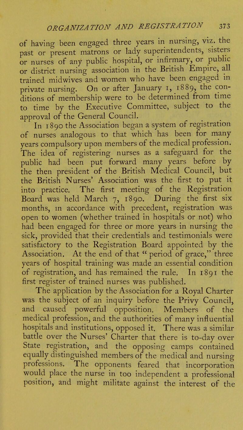 of having been engaged three years in nursing, viz. the past or present matrons or lady superintendents, sisters or nurses of any public hospital, or infirmary, or pubhc or district nursing association in the British Empire, all trained midwives and women who have been engaged in private nursing. On or after January i, 1889, the con- ditions of membership were to be determined from time to time by the Executive Committee, subject to the approval of the General Council. In 1890 the Association began a system of registration of nurses analogous to that which has been for many years compulsory upon members of the medical profession. The idea of registering nurses as a safeguard for the public had been put forward many years before by the then president of the British Medical Council, but the British Nurses' Association was the first to put it into practice. The first meeting of the Registration Board was held March 7, 1890. During the first six months, in accordance with precedent, registration was open to women (whether trained in hospitals or not) who had been engaged for three or more years in nursing the sick, provided that their credentials and testimonials were satisfactory to the Registration Board appointed by the Association. At the end of that  period of grace, three years of hospital training was made an essential condition of registration, and has remained the rule. In 1891 the first register of trained nurses was published. The application by the Association for a Royal Charter was the subject of an inquiry before the Privy Council, and caused powerful opposition. Members of the medical profession, and the authorities of many influential hospitals and institutions, opposed it. There was a similar battle over the Nurses' Charter that there is to-day over State registration, and the opposing camps contained equally distinguished members of the medical and nursing professions. The opponents feared that incorporation would place the nurse in too independent a professional position, and might militate against the interest of the