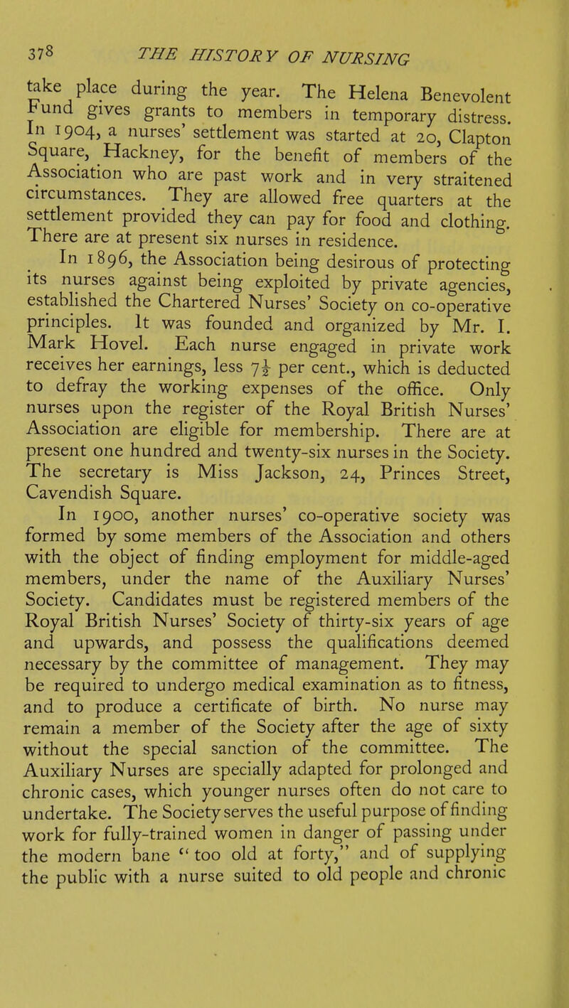 take place during the year. The Helena Benevolent l^und gives grants to members In temporary distress. In 1904, a nurses' settlement was started at 20, Clapton Square, Hackney, for the benefit of members of the Association who are past work and in very straitened circumstances. They are allowed free quarters at the settlement provided they can pay for food and clothing. There are at present six nurses in residence. In 1896, the Association being desirous of protecting its nurses against being exploited by private agencies, established the Chartered Nurses' Society on co-operative principles. It was founded and organized by Mr. I. Mark Hovel. Each nurse engaged in private work receives her earnings, less 7I- per cent., which is deducted to defray the working expenses of the office. Only nurses upon the register of the Royal British Nurses' Association are eligible for membership. There are at present one hundred and twenty-six nurses in the Society. The secretary is Miss Jackson, 24, Princes Street, Cavendish Square. In 1900, another nurses' co-operative society was formed by some members of the Association and others with the object of finding employment for middle-aged members, under the name of the Auxiliary Nurses' Society. Candidates must be registered members of the Royal British Nurses' Society of thirty-six years of age and upwards, and possess the qualifications deemed necessary by the committee of management. They may be required to undergo medical examination as to fitness, and to produce a certificate of birth. No nurse may remain a member of the Society after the age of sixty without the special sanction of the committee. The Auxiliary Nurses are specially adapted for prolonged and chronic cases, which younger nurses often do not care to undertake. The Society serves the useful purpose of finding work for fully-trained women in danger of passing under the modern bane too old at forty, and of supplying the public with a nurse suited to old people and chronic