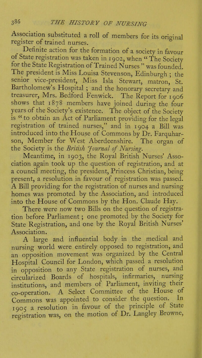 Association substituted a roll of members for its original register of trained nurses. Definite action for the formation of a society in favour of State registration was taken in 1902, when  The Society for the State Registration of Trained Nurses  was founded. The president is Miss Louisa Stevenson, Edinburgh ; the senior vice-president, Miss Isla Stewart, matron, St. Bartholomew's Hospital ; and the honorary secretary and treasurer, Mrs. Bedford Fenwick. The Report for 1906 shows that 1878 members have joined during the four years of the Society's existence. The object of the Society is  to obtain an Act of Parliament providing for the legal registration of trained nurses, and in 1904 a Bill was introduced into the House of Commons by Dr. Farquhar- son, Member for West Aberdeenshire. The organ of the Society is the British Journal of Nursing. Meantime, in 1903, the Royal British Nurses' Asso- ciation again took up the question of registration, and at a council meeting, the president. Princess Christian, being present, a resolution in favour of registration was passed. A Bill providing for the registration of nurses and nursing homes was promoted by the Association, and introduced into the House of Commons by the Hon. Claude Hay. There were now two Bills on the question of registra- tion before Parliament; one promoted by the Society for State Registration, and one by the Royal British Nurses' Association. A large and influential body in the medical and nursing world were entirely opposed to registration, and an opposition movement was organized by the Central Hospital Council for London, which passed a resolution in opposition to any State registration of nurses, and circularized Boards of hospitals, infirmaries, nursing institutions, and members of Parliament, inviting their co-operation. A Select Committee of the House of Commons was appointed to consider the question. In 1905 a resolution in favour of the principle of State registration was, on the motion of Dr. Langley Browne,