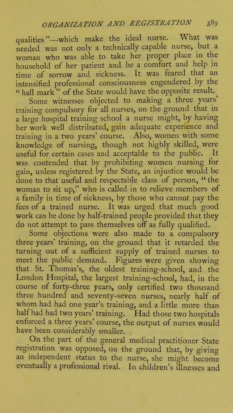 qualities —which make the ideal nurse. What was needed was not only a technically capable nurse, but a woman who was able to take her proper place in the household of her patient and be a comfort and help in time of sorrow and sickness. It was feared that an intensified professional consciousness engendered by the hall mark of the State would have the opposite result.^ Some witnesses objected to making a three years' training compulsory for all nurses, on the ground that in a large hospital training school a nurse might, by having her work well distributed, gain adequate experience and training in a two years' course. Also, women with some knowledge of nursing, though not highly skilled, were useful for certain cases and acceptable to the public. It was contended that by prohibiting women nursing for gain, unless registered by the State, an injustice would be done to that useful and respectable class of person,  the woman to sit up, who is called in to relieve members of a family in time of sickness, by those who cannot pay the fees of a trained nurse. It was urged that much good work can be done by half-trained people provided that they do not attempt to pass themselves off as fully qualified. Some objections were also made to a compulsory three years' training, on the ground that it retarded the turning out of a sufficient supply of trained nurses to meet the public demand. Figures were given showing that St. Thomas's, the oldest training-school, and the London Hospital, the largest training-school, had, in the course of forty-three years, only certified two thousand three hundred and seventy-seven nurses, nearly half of whom had had one year's training, and a little more than half had had two years' training. Had those two hospitals enforced a three years' course, the output of nurses would have been considerably smaller. On the part of the general medical practitioner State registration was opposed, on the ground that, by giving an independent status to the nurse, she might become eventually a professional rival. In children's illnesses and