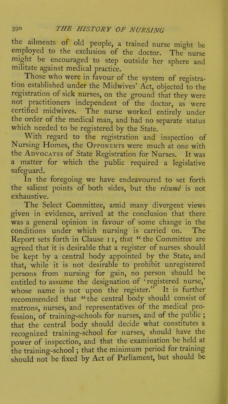 the ailments of old people, a trained nurse might be employed to the exclusion of the doctor. The nurse might be encouraged to step outside her sphere and militate against medical practice. Those who were in favour of the system of registra- tion established under the Midwives' Act, objected to the registration^ of sick nurses, on the ground that they were not ^ practitioners independent of the doctor, as were certified midwives. The nurse worked entirely under the order of the medical man, and had no separate status which needed to be registered by the State. With regard to the registration and inspection of Nursing Homes, the Opponents were much at one with the Advocates of State Registration for Nurses. It was a matter for which the public required a legislative safeguard. In the foregoing we have endeavoured to set forth the salient points of both sides, but the resumi is not exhaustive. The Select Committee, amid many divergent views given in evidence, arrived at the conclusion that there was a general opinion in favour of some change in the conditions under which nursing is carried on. The Report sets forth in Clause ii, that the Committee are agreed that it is desirable that a register of nurses should be kept by a central body appointed by the State, and that, while it is not desirable to prohibit unregistered persons from nursing for gain, no person should be entitled to assume the designation of ' registered nurse,' whose name is not upon the register. It is further recommended that  the central body should consist of matrons, nurses, and representatives of the medical pro- fession, of training-schools for nurses, and of the public ; that the central body should decide what constitutes a recognized training-school for nurses, should have the power of inspection, and that the examination be held at the training-school; that the minimum period for training should not be fixed by Act of Parliament, but should be