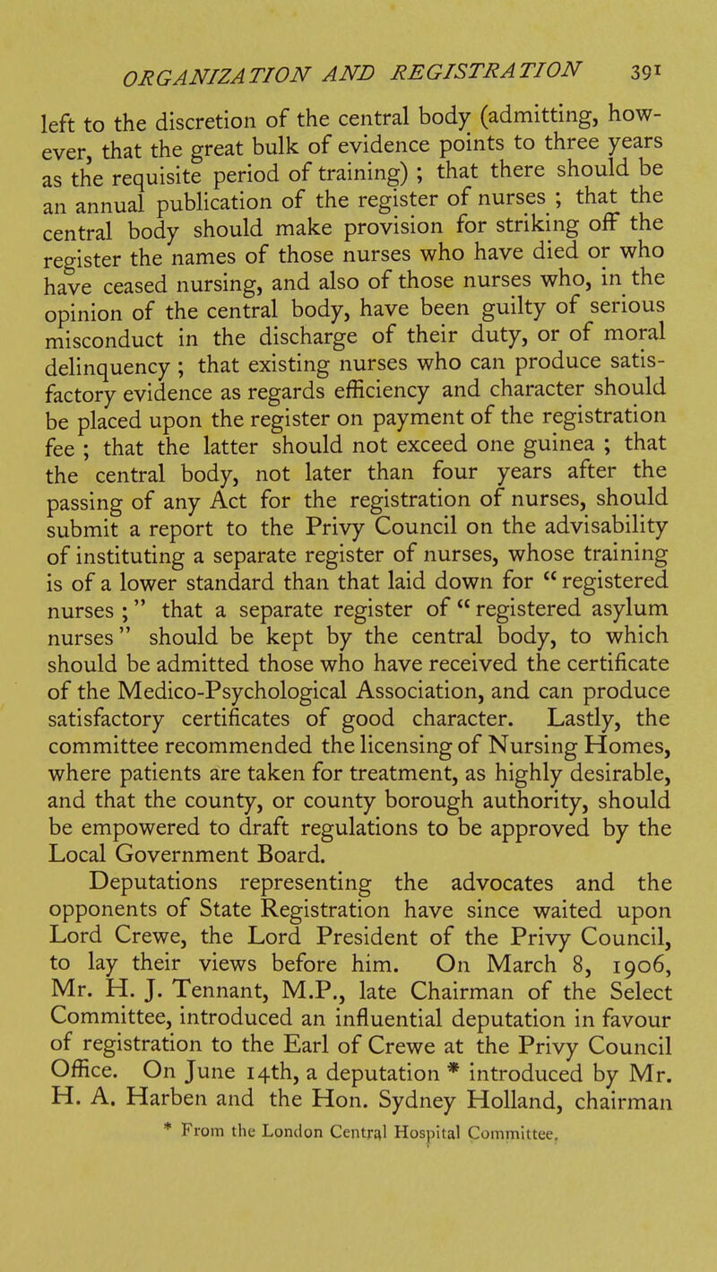 left to the discretion of the central body (admitting, how- ever, that the great bulk of evidence points to three years as the requisite period of training) ; that there should be an annual publication of the register of nurses ; that the central body should make provision for striking off the register the names of those nurses who have died or who have ceased nursing, and also of those nurses who, in the opinion of the central body, have been guilty of serious misconduct in the discharge of their duty, or of moral delinquency ; that existing nurses who can produce satis- factory evidence as regards efficiency and character should be placed upon the register on payment of the registration fee ; that the latter should not exceed one guinea ; that the central body, not later than four years after the passing of any Act for the registration of nurses, should submit a report to the Privy Council on the advisability of instituting a separate register of nurses, whose training is of a lower standard than that laid down for  registered nurses ; that a separate register of  registered asylum nurses should be kept by the central body, to which should be admitted those who have received the certificate of the Medico-Psychological Association, and can produce satisfactory certificates of good character. Lastly, the committee recommended the licensing of Nursing Homes, where patients are taken for treatment, as highly desirable, and that the county, or county borough authority, should be empowered to draft regulations to be approved by the Local Government Board. Deputations representing the advocates and the opponents of State Registration have since waited upon Lord Crewe, the Lord President of the Privy Council, to lay their views before him. On March 8, 1906, Mr. H. J. Tennant, M.P., late Chairman of the Select Committee, introduced an influential deputation in favour of registration to the Earl of Crewe at the Privy Council Ofiice. On June 14th, a deputation * introduced by Mr. H. A. Harben and the Hon. Sydney Holland, chairman * From the London CentrJ^l Hospital Committee.