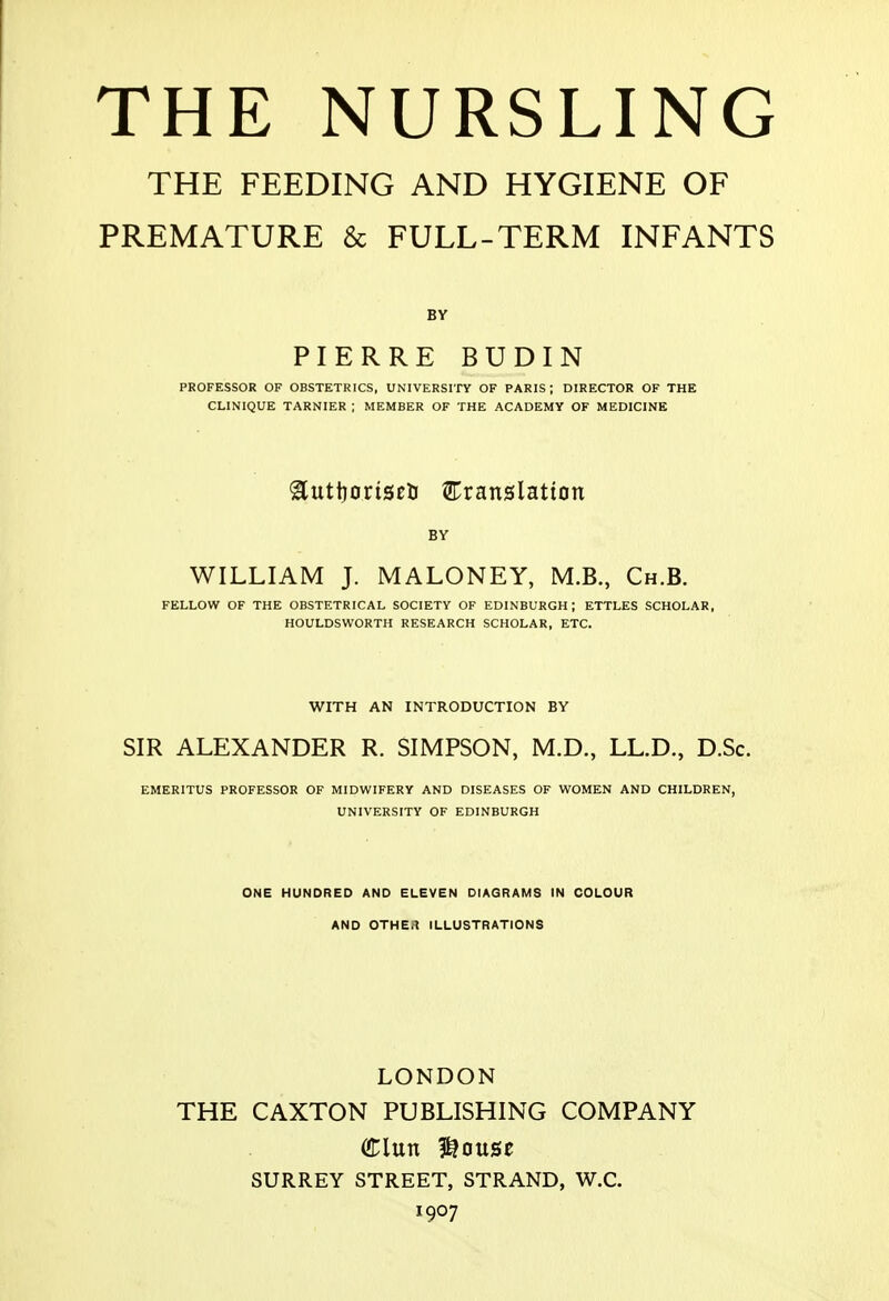 THE FEEDING AND HYGIENE OF PREMATURE & FULL-TERM INFANTS BY PIERRE BUDIN PROFESSOR OF OBSTETRICS, UNIVERSITY OF PARIS; DIRECTOR OF THE CLINIQUE TARNIER ; MEMBER OF THE ACADEMY OF MEDICINE ^uttjoriscti Eranslatton BY WILLIAM J. MALONEY, M.B., Ch.B. FELLOW OF THE OBSTETRICAL SOCIETY OF EDINBURGH; ETTLES SCHOLAR, HOULDSWORTH RESEARCH SCHOLAR, ETC. WITH AN INTRODUCTION BY SIR ALEXANDER R. SIMPSON, M.D., LL.D., D.Sc. EMERITUS PROFESSOR OF MIDWIFERY AND DISEASES OF WOMEN AND CHILDREN, UNIVERSITY OF EDINBURGH ONE HUNDRED AND ELEVEN DIAGRAMS IN COLOUR AND OTHER ILLUSTRATIONS LONDON THE CAXTON PUBLISHING COMPANY SURREY STREET, STRAND, W.C. 1907