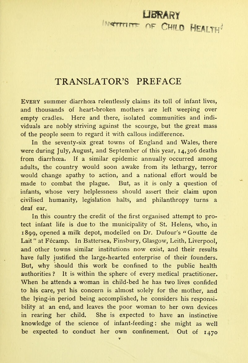 UBRARY Cudo Health' TRANSLATOR'S PREFACE Every summer diarrhoea relentlessly claims its toll of infant lives, and thousands of heart-broken mothers are left weeping over empty cradles. Here and there, isolated communities and indi- viduals are nobly striving against the scourge, but the great mass of the people seem to regard it with callous indifference. In the seventy-six great towns of England and Wales, there were during July, August, and September of this year, 14,306 deaths from diarrhoea. If a similar epidemic annually occurred among adults, the country would soon awake from its lethargy, terror would change apathy to action, and a national effort would be made to combat the plague. But, as it is only a question of infants, whose very helplessness should assert their claim upon civilised humanity, legislation halts, and philanthropy turns a deaf ear. In this country the credit of the first organised attempt to pro- tect infant life is due to the municipality of St. Helens, who, in 1899, opened a milk depot, modelled on Dr. Dufour's  Goutte de Lait at Fecamp. In Battersea, Finsbury, Glasgow, Leith, Liverpool, and other towns similar institutions now exist, and their results have fully justified the large-hearted enterprise of their founders. But, why should this work be confined to the public health authorities ? It is within the sphere of every medical practitioner. When he attends a woman in child-bed he has two lives confided to his care, yet his concern is almost solely for the mother, and the lying-in period being accomplished, he considers his responsi- bility at an end, and leaves the poor woman to her own devices in rearing her child. She is expected to have an instinctive knowledge of the science of infant-feeding: she might as well be expected to conduct her own confinement. Out of 1470