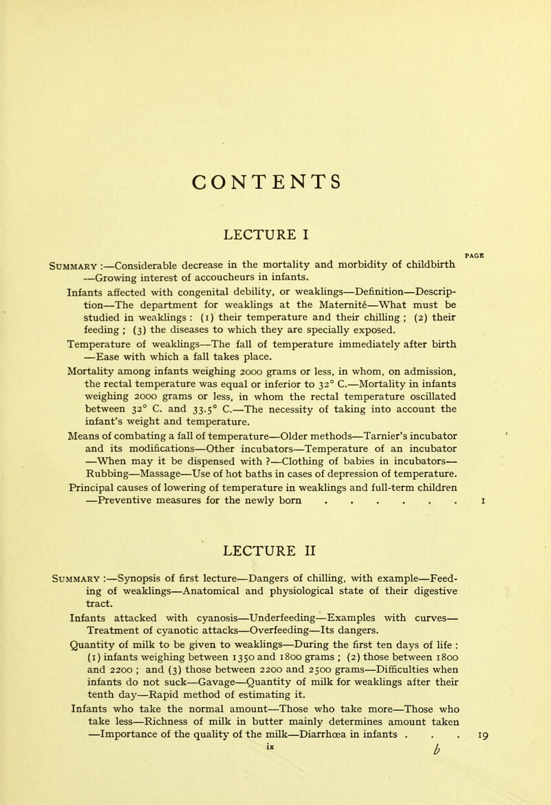 CONTENTS LECTURE I Summary :—Considerable decrease in the mortality and morbidity of childbirth —Growing interest of accoucheurs in infants. Infants affected with congenital debility, or weaklings—Definition—Descrip- tion—The department for weaklings at the Matemite—What must be studied in weaklings : (i) their temperature and their chilUng ; (2) their feeding ; (3) the diseases to which they are specially exposed. Temperature of wealdings—The fall of temperature immediately after birth —Ease with which a fall takes place. Mortality among infants weighing 2000 grams or less, in whom, on admission, the rectal temperature was equal or inferior to 32° C.—Mortality in infants weighing 2000 grams or less, in whom the rectal temperature oscillated between 32° C. and 33.5° C.—The necessity of taking into account the infant's weight and temperature. Means of combating a fall of temperature—Older methods—Tarnier's incubator and its modifications—Other incubators—Temperature of an incubator —When may it be dispensed with ?—Clothing of babies in incubators— Rubbing—Massage—Use of hot baths in cases of depression of temperature. Principal causes of lowering of temperature in weaklings and full-term children —Preventive measures for the newly bom LECTURE II Summary :—Synopsis of first lecture—Dangers of chilling, with example—Feed- ing of weaklings—Anatomical and physiological state of their digestive tract. Infants attacked with cyanosis—Underfeeding—Examples with curves— Treatment of cyanotic attacks—Overfeeding—Its dangers. Quantity of milk to be given to weaklings—During the first ten days of life : (i) infants weighing between 1350 and 1800 grams ; {2) those between 1800 and 2200 ; and (3) those between 2200 and 2500 grams—Difficulties when infants do not suck—Gavage—Quantity of mUk for weaklings after their tenth day—Rapid method of estimating it. Infants who take the normal amount—Those who take more—Those who take less—Richness of mUk in butter mainly determines amount taken —Importance of the quality of the milk—Diarrhoea in infants .