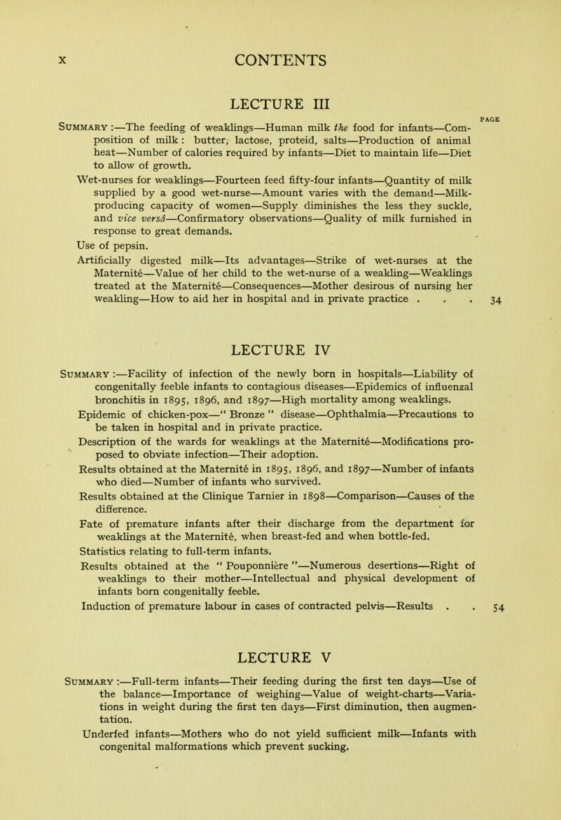 LECTURE III PAGE Summary :—The feeding of weaklings—Human milk the food for infants—Com- position of milk : butter, lactose, proteid, salts—Production of animal heat—Number of calories required by infants—Diet to maintain life—Diet to allow of growth. Wet-nurses for weaklings—Fourteen feed fifty-four infants—Quantity of milk supplied by a good wet-nurse—Amount varies with the demand—Milk- producing capacity of women—Supply diminishes the less they suckle, and vice versd—Confirmatory observations—Quality of milk furnished in response to great demands. Use of pepsin. Artificially digested milk—Its advantages—Strike of wet-nurses at the Maternite—Value of her child to the wet-nurse of a weakling—Weaklings treated at the Maternite—Consequences—Mother desirous of nursing her weakling—How to aid her in hospital and in private practice ... 34 LECTURE IV Summary :—Facility of infection of the newly bom in hospitals—Liability of congenitally feeble infants to contagious diseases—Epidemics of influenzal bronchitis in 1895, 1896, and 1897—High mortality among weaklings. Epidemic of chicken-pox— Bronze  disease—Ophthalmia—Precautions to be taken in hospital and in private practice. Description of the wards for weaklings at the Maternite—Modifications pro- posed to obviate infection—Their adoption. Results obtained at the Maternite in 1895, 1896, and 1897—Number of infants who died—Number of infants who survived. Results obtained at the Clinique Tarnier in 1898—Comparison—Causes of the difference. Fate of premature infants after their discharge from the department for weakUngs at the Maternite, when breast-fed and when bottle-fed. Statistics relating to full-term infants. Results obtained at the  Pouponniere —Numerous desertions—Right of weaklings to their mother—Intellectual and physical development of infants born congenitally feeble. Induction of premature labour in cases of contracted pelvis—Results . . 54 LECTURE V Summary :—Full-term infants—Their feeding during the first ten days—Use of the balance—Importance of weighing—Value of weight-charts—Varia- tions in weight during the first ten days—First diminution, then augmen- tation. Underfed infants—Mothers who do not yield sufficient milk—Infants with congenital malformations which prevent sucking.