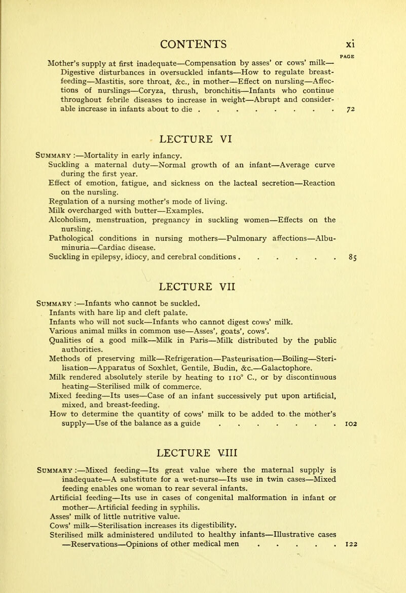 PAGE Mother's supply at first inadequate—Compensation by asses' or cows' milk— Digestive disturbances in oversuckled infants—How to regulate breast- feeding—Mastitis, sore throat, &c., in mother—Effect on nursling—Affec- tions of nurslings—Coryza, thrush, bronchitis—Infants who continue throughout febrile diseases to increase in weight—Abrupt and consider- able increase in infants about to die ........ 72 LECTURE VI Summary :—Mortality in early infancy. Suckling a maternal duty—Normal growth of an infant—Average curve during the first year. Effect of emotion, fatigue, and sickness on the lacteal secretion—Reaction on the nurshng. Regulation of a nursing mother's mode of living. Milk overcharged with butter—Examples. Alcoholism, menstruation, pregnancy in suckling women—Effects on the nursling. Pathological conditions in nursing mothers—Pulmonary affections—Albu- minuria—Cardiac disease. Suckhng in epilepsy, idiocy, and cerebral conditions . . . . . -85 LECTURE VII Summary :—Infants who cannot be suckled. Infants with hare lip and cleft palate. Infants who will not suck—Infants who cannot digest cows' milk. Various animal milks in common use—Asses', goats', cows'. Qualities of a good milk—Milk in Paris—Milk distributed by the public authorities. Methods of preserving milk—Refrigeration—Pasteurisation—Boiling—Steri- lisation—Apparatus of Soxhlet, Gentile, Budin, &c.—Galactophore. Milk rendered absolutely sterile by heating to 110° C, or by discontinuous heating—Sterilised milk of commerce. Mixed feeding—Its uses—Case of an infant successively put upon artificial, mixed, and breast-feeding. How to determine the quantity of cows' milk to be added to the mother's supply—Use of the balance as a guide ....... 102 LECTURE VIII Summary :—Mixed feeding—Its great value where the maternal supply is inadequate—A substitute for a wet-nurse—Its use in twin cases—Mixed feeding enables one woman to rear several infants. Artificial feeding—Its use in cases of congenital malformation in infant or mother—Artificial feeding in syphilis. Asses' milk of httle nutritive value. Cows' milk—Sterilisation increases its digestibility. Sterilised milk administered undiluted to healthy infants—Illustrative cases —Reservations—Opinions of other medical men 122