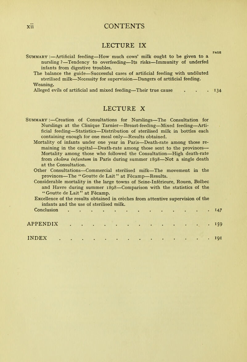 LECTURE IX PAGE Summary :—Axtificial feeding—How much cows' milk ought to be given to a nursling ?—Tendency to overfeeding—Its risks—Immunity of underfed infants from digestive troubles. The balance the guide—Successful cases of artificial feeding with undiluted sterilised milk—Necessity for supervision—Dangers of artificial feeding. Weaning. Alleged evils of artificial and mixed feeding—Their true cause . . .134 LECTURE X Summary :—Creation of Consultations for Nurslings—The Consultation for Nurslings at the Clinique Tarnier—Breast-feeding—Mixed feeding—Arti- ficial feeding—Statistics—Distribution of sterilised milk in bottles each containing enough for one meal only—Results obtained. Mortality of infants under one year in Paris—Death-rate among those re- maining in the capital—Death-rate among those sent to the provinces— Mortality among those who followed the Consultation—High death-rate from cholera infantum in Paris during summer 1898—Not a single death at the Consultation. Other Consultations—Commercial sterilised milk—The movement in the provinces—The Goutte de Lait at Fecamp—Results. Considerable mortality in the large towns of Seine-Inferieure, Rouen, Bolbec and Havre during summer 1898—Comparison with the statistics of the  Goutte de Lait at Fecamp. Excellence of the results obtained in creches from attentive supervision of the infants and the use of sterilised milk. Conclusion ............. 147 APPENDIX . IS9 INDEX 191