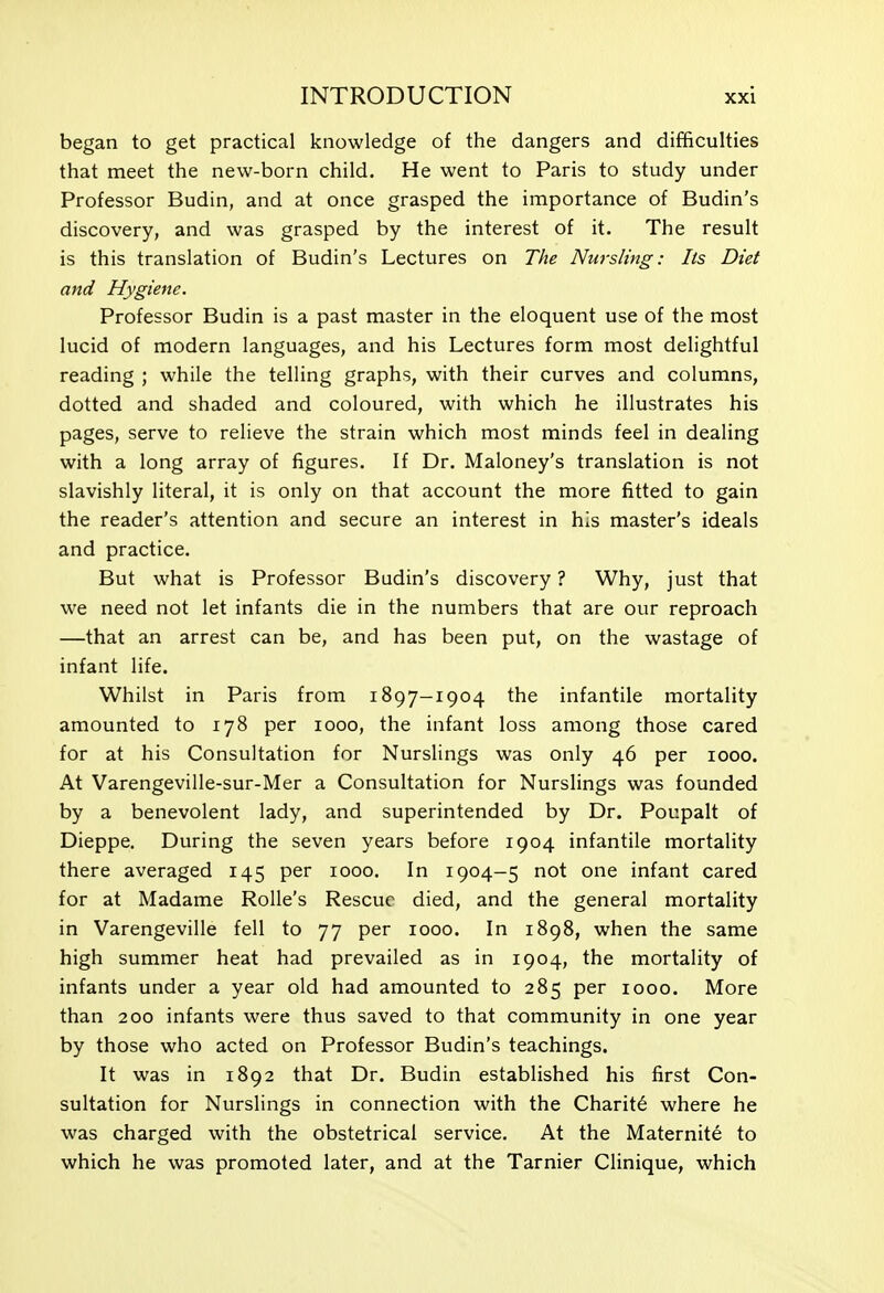 began to get practical knowledge of the dangers and difficulties that meet the new-born child. He went to Paris to study under Professor Budin, and at once grasped the importance of Budin's discovery, and was grasped by the interest of it. The result is this translation of Budin's Lectures on The Nursling: lis Diet and Hygiene. Professor Budin is a past master in the eloquent use of the most lucid of modern languages, and his Lectures form most delightful reading ; while the telling graphs, with their curves and columns, dotted and shaded and coloured, with which he illustrates his pages, serve to relieve the strain which most minds feel in dealing with a long array of figures. If Dr. Maloney's translation is not slavishly literal, it is only on that account the more fitted to gain the reader's attention and secure an interest in his master's ideals and practice. But what is Professor Budin's discovery ? Why, just that we need not let infants die in the numbers that are our reproach —that an arrest can be, and has been put, on the wastage of infant life. Whilst in Paris from 1897-1904 the infantile mortality amounted to 178 per 1000, the infant loss among those cared for at his Consultation for Nurslings was only 46 per 1000. At Varengeville-sur-Mer a Consultation for Nurslings was founded by a benevolent lady, and superintended by Dr. Poupalt of Dieppe. During the seven years before 1904 infantile mortality there averaged 145 per 1000. In 1904—5 not one infant cared for at Madame Rolle's Rescue died, and the general mortality in Varengeville fell to 77 per 1000. In 1898, when the same high summer heat had prevailed as in 1904, the mortality of infants under a year old had amounted to 285 per 1000. More than 200 infants were thus saved to that community in one year by those who acted on Professor Budin's teachings. It was in 1892 that Dr. Budin established his first Con- sultation for Nurslings in connection with the Charity where he was charged with the obstetrical service. At the Maternite to which he was promoted later, and at the Tarnier Clinique, which