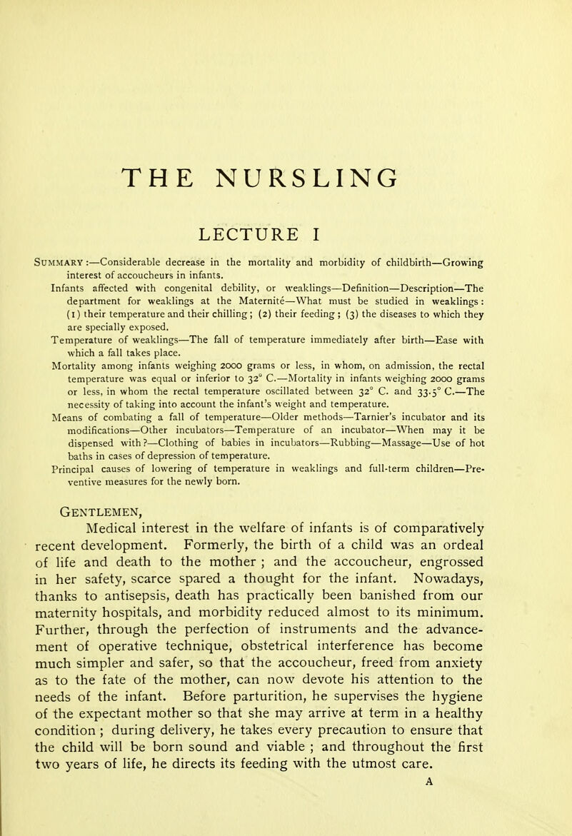 THE NURSLING LECTURE I Summary :—Considerable decrease in the mortality and morbidity of childbirth—Growing interest of accoucheurs in infants. Infants affected with congenital debility, or weaklings—Definition—Description—The department for weaklings at the Maternite—What must be studied in weaklings: (i) their temperature and their chilling; (2) their feeding ; (3) the diseases to which they are specially exposed. Temperature of weaklings—The fall of temperature immediately after birth—Ease with which a fall takes place. Mortality among infants weighing 2000 grams or less, in whom, on admission, the rectal temperature was equal or inferior to 32° C.—Mortality in infants weighing 2000 grams or less, in whom the rectal temperature oscillated between 32° C. and 33.5° C.—The necessity of taking into account the infant's weight and temperature. Means of combating a fall of temperature—Older methods—Tarnier's incubator and its modifications—Other incubators—Temperature of an incubator—When may it be dispensed with ?—Clothing of babies in incubators—Rubbing—Massage—Use of hot baths in cases of depression of temperature. Principal causes of lowering of temperature in weaklings and full-term children—Pre- ventive measures for the newly born. Gentlemen, Medical interest in the welfare of infants is of comparatively recent development. Formerly, the birth of a child was an ordeal of life and death to the mother ; and the accoucheur, engrossed in her safety, scarce spared a thought for the infant. Nowadays, thanks to antisepsis, death has practically been banished from our maternity hospitals, and morbidity reduced almost to its minimum. Further, through the perfection of instruments and the advance- ment of operative technique, obstetrical interference has become much simpler and safer, so that the accoucheur, freed from anxiety as to the fate of the mother, can now devote his attention to the needs of the infant. Before parturition, he supervises the hygiene of the expectant mother so that she may arrive at term in a healthy condition ; during delivery, he takes every precaution to ensure that the child will be born sound and viable ; and throughout the first two years of life, he directs its feeding with the utmost care. A