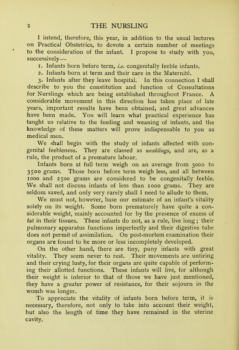 I intend, therefore, this year, in addition to the usual lectures on Practical Obstetrics, to devote a certain number of meetings to the consideration of the infant. I propose to study with you, successively— 1. Infants born before term, i.e. congenitally feeble infants. 2. Infants born at term and their care in the Maternite. 3. Infants after they leave hospital. In this connection I shall describe to you the constitution and function of Consultations for Nurslings which are being established throughout France. A considerable movement in this direction has taken place of late years, important results have been obtained, and great advances have been made. You will learn what practical experience has taught us relative to the feeding and weaning of infants, and the knowledge of these matters will prove indispensable to you as medical men. We shall begin with the study of infants affected with con- genital feebleness. They are classed as weaklings, and are, as a rule, the product of a premature labour. Infants born at full term weigh on an average from 3000 to 3500 grams. Those born before term weigh less, and all between 1000 and 2500 grams are considered to be congenitally feeble. We shall not discuss infants of less than 1000 grams. They are seldom saved, and only very rarely shall I need to allude to them. We must not, however, base our estimate of an infant's vitality solely on its weight. Some born prematurely have quite a con- siderable weight, mainly accounted for by the presence of excess of fat in their tissues. These infants do not, as a rule, live long ; their pulmonary apparatus functions imperfectly and their digestive tube does not permit of assimilation. On post-mortem examination their organs are found to be more or less incompletely developed. On the other hand, there are tiny, puny infants with great vitality. They seem never to rest. Their movements are untiring and their crying lusty, for their organs are quite capable of perform- ing their allotted functions. These infants will live, for although their weight is inferior to that of those we have just mentioned, they have a greater power of resistance, for their sojourn in the womb was longer. To appreciate the vitality of infants born before term, it is necessary, therefore, not only to take into account their weight, but also the length of time they have remained in the uterine cavity.