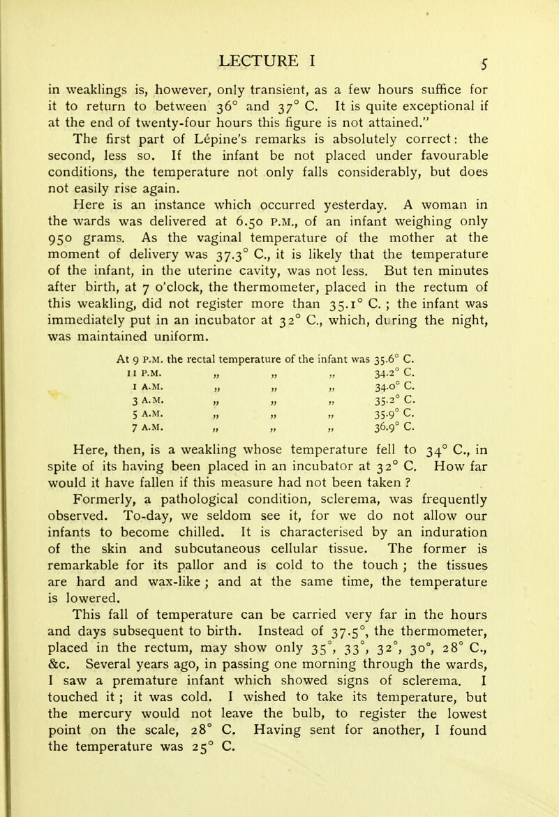 S in weaklings is, however, only transient, as a few hours suffice for it to return to between 36° and 37° C. It is quite exceptional if at the end of twenty-four hours this figure is not attained. The first part of Lupine's remarks is absolutely correct: the second, less so. If the infant be not placed under favourable conditions, the temperature not only falls considerably, but does not easily rise again. Here is an instance which occurred yesterday. A woman in the wards was delivered at 6.50 P.M., of an infant weighing only 950 grams. As the vaginal temperature of the mother at the moment of delivery was 37.3° C, it is likely that the temperature of the infant, in the uterine cavity, was not less. But ten minutes after birth, at 7 o'clock, the thermometer, placed in the rectum of this weakling, did not register more than 35.1° C. ; the infant was immediately put in an incubator at 32° C, which, during the night, was maintained uniform. At 9 P.M. the rectal temperature of the infant was 35.6° C. II P.M. „ „ „ 34-2° C. I A.M. „ „ „ 34.0= C. 3 A.M. „ „ „ 35-2° C. 5 A.M. „ „ „ 35.9° C. 7 A.M. „ „ „ 36.9° C. Here, then, is a weakling whose temperature fell to 34° C, in spite of its having been placed in an incubator at 32° C. How far would it have fallen if this measure had not been taken ? Formerly, a pathological condition, sclerema, was frequently observed. To-day, we seldom see it, for we do not allow our infants to become chilled. It is characterised by an induration of the skin and subcutaneous cellular tissue. The former is remarkable for its pallor and is cold to the touch ; the tissues are hard and wax-like ; and at the same time, the temperature is lowered. This fall of temperature can be carried very far in the hours and days subsequent to birth. Instead of 37.5°, the thermometer, placed in the rectum, may show only 35°, 33°, 32°, 30°, 28° C, &c. Several years ago, in passing one morning through the wards, I saw a premature infant which showed signs of sclerema. I touched it ; it was cold. I wished to take its temperature, but the mercury would not leave the bulb, to register the lowest point on the scale, 28° C. Having sent for another, I found the temperature was 25° C.