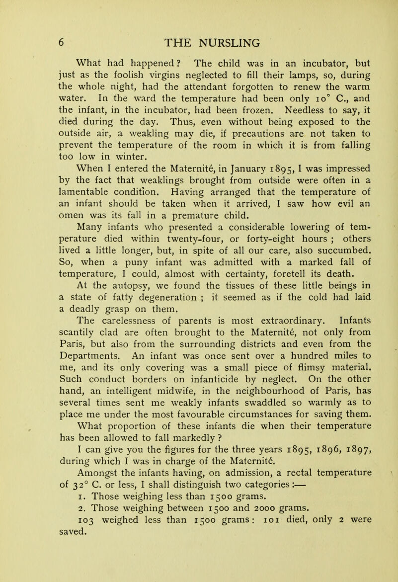 What had happened ? The child was in an incubator, but just as the foolish virgins neglected to fill their lamps, so, during the whole night, had the attendant forgotten to renew the warm water. In the ward the temperature had been only io° C, and the infant, in the incubator, had been frozen. Needless to say, it died during the day. Thus, even without being exposed to the outside air, a weakling may die, if precautions are not taken to prevent the temperature of the room in which it is from falling too low in winter. When I entered the Maternity, in January 1895, I was impressed by the fact that weaklings brought from outside were often in a lamentable condition. Having arranged that the temperature of an infant should be taken when it arrived, I saw how evil an omen was its fall in a premature child. Many infants who presented a considerable lowering of tem- perature died within twenty-four, or forty-eight hours ; others lived a little longer, but, in spite of all our care, also succumbed. So, when a puny infant was admitted with a marked fall of temperature, I could, almost with certainty, foretell its death. At the autopsy, we found the tissues of these little beings in a state of fatty degeneration ; it seemed as if the cold had laid a deadly grasp on them. The carelessness of parents is most extraordinary. Infants scantily clad are often brought to the Maternity, not only from Paris, but also from the surrounding districts and even from the Departments. An infant was once sent over a hundred miles to me, and its only covering was a small piece of flimsy material. Such conduct borders on infanticide by neglect. On the other hand, an intelligent midwife, in the neighbourhood of Paris, has several times sent me weakly infants swaddled so warmly as to place me under the most favourable circumstances for saving them. What proportion of these infants die when their temperature has been allowed to fall markedly ? I can give you the figures for the three years 1895, 1896, 1897, during which I was in charge of the Maternite, Amongst the infants having, on admission, a rectal temperature of 32° C. or less, I shall distinguish two categories:— 1. Those weighing less than 1500 grams. 2. Those weighing between 1500 and 2000 grams. 103 weighed less than 1500 grams: loi died, only 2 were saved.