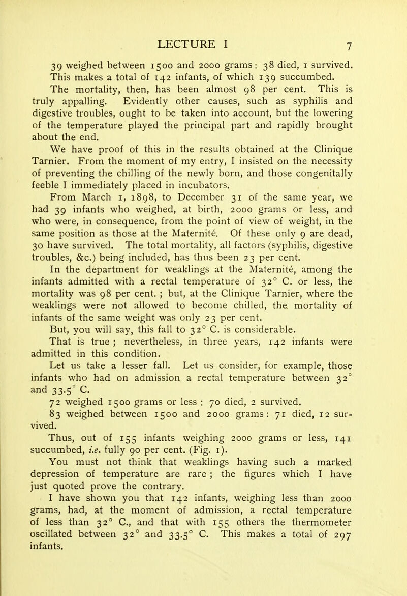 39 weighed between 1500 and 2000 grams: 38 died, i survived. This makes a total of 142 infants, of which 139 succumbed. The mortahty, then, has been almost 98 per cent. This is truly appalling. Evidently other causes, such as syphilis and digestive troubles, ought to be taken into account, but the lowering of the temperature played the principal part and rapidly brought about the end. We have proof of this in the results obtained at the Clinique Tarnier. From the moment of my entry, I insisted on the necessity of preventing the chilling of the newly born, and those congenitally feeble I immediately placed in incubators. From March i, 1898, to December 31 of the same year, we had 39 infants who weighed, at birth, 2000 grams or less, and who were, in consequence, from the point of view of weight, in the same position as those at the Maternite. Of these only 9 are dead, 30 have survived. The total mortality, all factors (syphilis, digestive troubles, &c.) being included, has thus been 23 per cent. In the department for weaklings at the Maternite, among the infants admitted with a rectal temperature of 32° C. or less, the mortality was 98 per cent. ; but, at the Clinique Tarnier, where the weaklings were not allowed to become chilled, the mortality of infants of the same weight was only 23 per cent. But, you will say, this fall to 32° C. is considerable. That is true ; nevertheless, in three years, 142 infants were admitted in this condition. Let us take a lesser fall. Let us consider, for example, those infants who had on admission a rectal temperature between 32° and 33.5° C. 72 weighed 1500 grams or less : 70 died, 2 survived. 83 weighed between 1500 and 2000 grams: 71 died, 12 sur- vived. Thus, out of 155 infants weighing 2000 grams or less, 141 succumbed, i.e. fully 90 per cent. (Fig. i). You must not think that weaklings having such a marked depression of temperature are rare ; the figures which I have just quoted prove the contrary. I have shown you that 142 infants, weighing less than 2000 grams, had, at the moment of admission, a rectal temperature of less than 32° C, and that with 155 others the thermometer oscillated between 32° and 33.5° C. This makes a total of 297 infants.