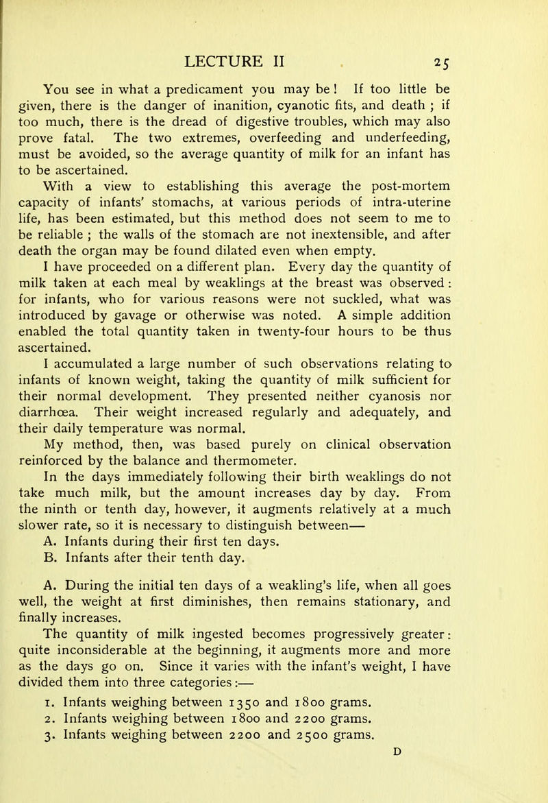 25 You see in what a predicament you may be ! If too little be given, there is the danger of inanition, cyanotic fits, and death ; if too much, there is the dread of digestive troubles, which may also prove fatal. The two extremes, overfeeding and underfeeding, must be avoided, so the average quantity of milk for an infant has to be ascertained. With a view to establishing this average the post-mortem capacity of infants' stomachs, at various periods of intra-uterine life, has been estimated, but this method does not seem to me to be reliable ; the walls of the stomach are not inextensible, and after death the organ may be found dilated even when empty. I have proceeded on a different plan. Every day the quantity of milk taken at each meal by weaklings at the breast was observed : for infants, who for various reasons were not suckled, what was introduced by gavage or otherwise was noted. A simple addition enabled the total quantity taken in twenty-four hours to be thus ascertained. I accumulated a large number of such observations relating to infants of known weight, taking the quantity of milk sufficient for their normal development. They presented neither cyanosis nor diarrhoea. Their weight increased regularly and adequately, and their daily temperature was normal. My method, then, was based purely on clinical observation reinforced by the balance and thermometer. In the days immediately following their birth weaklings do not take much milk, but the amount increases day by day. From, the ninth or tenth day, however, it augments relatively at a much slower rate, so it is necessary to distinguish between— A. Infants during their first ten days. B. Infants after their tenth day. A. During the initial ten days of a weakling's life, when all goes well, the weight at first diminishes, then remains stationary, and finally increases. The quantity of milk ingested becomes progressively greater: quite inconsiderable at the beginning, it augments more and more as the days go on. Since it varies with the infant's weight, I have divided them into three categories:— 1. Infants weighing between 1350 and 1800 grams. 2. Infants weighing between 1800 and 2200 grams. 3. Infants weighing between 2200 and 2500 grams. D