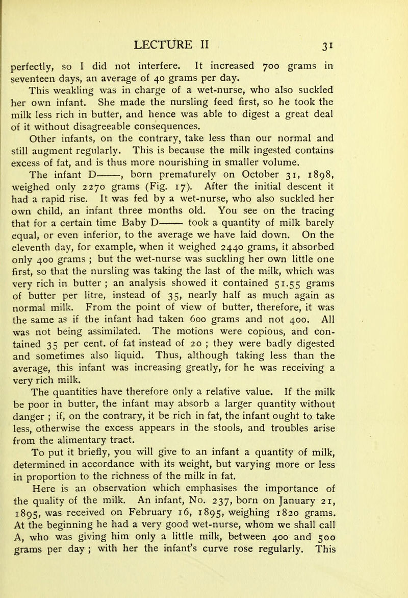 perfectly, so I did not interfere. It increased 700 grams in seventeen days, an average of 40 grams per day. This weakling was in charge of a wet-nurse, who also suckled her own infant. She made the nursling feed first, so he took the milk less rich in butter, and hence was able to digest a great deal of it without disagreeable consequences. Other infants, on the contrary, take less than our normal and still augment regularly. This is because the milk ingested contains excess of fat, and is thus more nourishing in smaller volume. The infant D , born prematurely on October 31, 1898, weighed only 2270 grams (Fig. 17). After the initial descent it had a rapid rise. It was fed by a wet-nurse, who also suckled her own child, an infant three months old. You see on the tracing that for a certain time Baby D took a quantity of milk barely equal, or even inferior, to the average we have laid down. On the eleventh day, for example, when it weighed 2440 grams, it absorbed only 400 grams ; but the wet-nurse was suckling her own little one first, so that the nursling was taking the last of the milk, which was very rich in butter ; an analysis showed it contained 51.55 grams of butter per litre, instead of 35, nearly half as much again as normal milk. From the point of view of butter, therefore, it was the same as if the infant had taken 600 grams and not 400. All was not being assimilated. The motions were copious, and con- tained 35 per cent, of fat instead of 20 ; they were badly digested and sometimes also liquid. Thus, although taking less than the average, this infant was increasing greatly, for he was receiving a very rich milk. The quantities have therefore only a relative value. If the milk be poor in butter, the infant may absorb a larger quantity without danger ; if, on the contrary, it be rich in fat, the infant ought to take less, otherwise the excess appears in the stools, and troubles arise from the alimentary tract. To put it briefly, you will give to an infant a quantity of milk, determined in accordance with its weight, but varying more or less in proportion to the richness of the milk in fat. Here is an observation which emphasises the importance of the quality of the milk. An infant, No. 237, born on January 21, 1895, was received on February 16, 1895, weighing 1820 grams. At the beginning he had a very good wet-nurse, whom we shall call A, who was giving him only a little milk, between 400 and 500 grams per day ; with her the infant's curve rose regularly. This