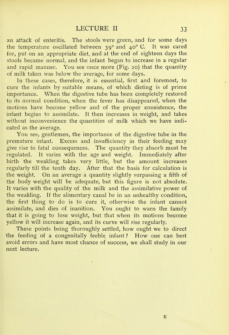 an attack of enteritis. The stools were green, and for some days the temperature oscillated between 39° and 40° C. It was cared for, put on an appropriate diet, and at the end of eighteen days the stools became normal, and the infant began to increase in a regular and rapid manner. You see once more (Fig. 20) that the quantity of milk taken was below the average, for some days. In these cases, therefore, it is essential, first and foremost, to cure the infants by suitable means, of which dieting is of prime importance. When the digestive tube has been completely restored to its normal condition, when the fever has disappeared, when the motions have become yellow and of the proper consistence, the infant begins to assimilate. It then increases in weight, and takes without inconvenience the quantities of milk which we have indi- cated as the average. You see, gentlemen, the importance of the digestive tube in the premature infant. Excess and insufficiency in their feeding may give rise to fatal consequences. The quantity they absorb must be regulated. It varies with the age and weight. Immediately after birth the weakling takes very little, but the amount increases regularly till the tenth day. After that the basis for calculation is the weight. On an average a quantity slightly surpassing a fifth of the body weight will be adequate, but this figure is not absolute. It varies with the quality of the milk and the assimilative power of the weakling. If the alimentary canal be in an unhealthy condition, the first thing to do is to cure it, otherwise the infant cannot assimilate, and dies of inanition. You ought to warn the family that it is going to lose weight, but that when its motions become yellow it will increase again, and its curve will rise regularly. These points being thoroughly settled, how ought we to direct the feeding of a congenitally feeble infant ? How one can best avoid errors and have most chance of success, we shall study in our next lecture. E