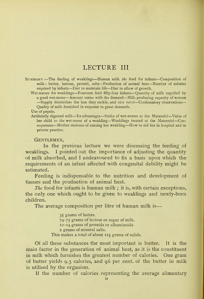 Summary :—The feeding of weaklings—Human milk the food for infants—Composition of milk : butter, lactose, proteid, salts—Production of animal heat—Number of calories required by infants—Diet to maintain life—Diet to allow of growth. Wet-nurses for weaklings—Fourteen feed fifty-four infants—Quantity of milk supplied by a good wet-nurse—Amount varies with the demand—Milk-producing capacity of women —Supply diminishes the less they suckle, and vice versd—Confirmatory observations— Quality of milk furnished in response to great demands. Use of pepsin. Artificially digested milk—Its advantages—Strike of wet-nurses at the Maternite—Value of her child to the wet-nurse of a weakling—Weaklings treated at the Maternite—Con- sequences—Mother desirous of nursing her weakling—How to aid her in hospital and in private practice. Gentlemen, In the previous lecture we were discussing the feeding of weakUngs. I pointed out the importance of adjusting the quantity of milk absorbed, and I endeavoured to fix a basis upon which the requirements of an infant affected with congenital debility might be estimated. Feeding is indispensable to the nutrition and development of tissues and the production of animal heat. The food for infants is human milk ; it is, with certain exceptions, the only one which ought to be given to weaklings and newly-born children. The average composition per litre of human milk is— 35 grams of butter. 74-75 grams of lactose or sugar of milk. 12-14 grams of proteids or albuminoids. 2 grams of mineral salts. This makes a total of about 125 grams of solids. Of all these substances the most important is butter. It is the main factor in the generation of animal heat, as it is the constituent in milk which furnishes the greatest number of calories. One gram of butter yields 9.3 calories, and 96 per cent, of the butter in milk is utilised by the organism. If the number of calories representing the average alimentary