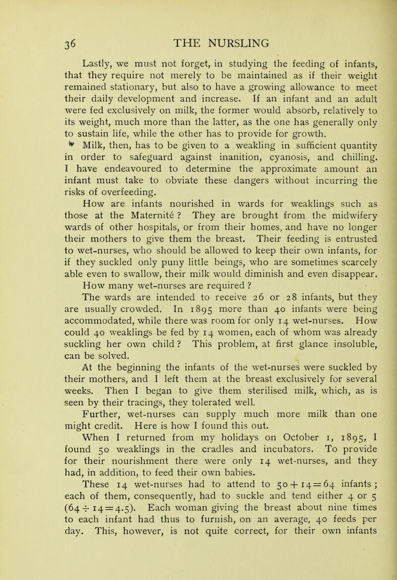 Lastly, we must not forget, in studying the feeding of infants, that they require not merely to be maintained as if their weight remained stationary, but also to have a growing allowance to meet their daily development and increase. If an infant and an adult were fed exclusively on milk, the former would absorb, relatively to its weight, much more than the latter, as the one has generally only to sustain life, while the other has to provide for growth. Milk, then, has to be given to a weakling in sufficient quantity in order to safeguard against inanition, cyanosis, and chilling. I have endeavoured to determine the approximate amount an infant must take to obviate these dangers without incurring the risks of overfeeding. How are infants nourished in wards for weaklings such as those at the Maternite ? They are brought from the midwifery wards of other hospitals, or from their homes, and have no longer their mothers to give them the breast. Their feeding is entrusted to wet-nurses, who should be allowed to keep their own infants, for if they suckled only puny little beings, who are sometimes scarcely able even to swallow, their milk would diminish and even disappear. How many wet-nurses are required ? The wards are intended to receive 26 or 28 infants, but they are usually crowded. In 1895 more than 40 infants were being accommodated, while there was room for only 14 wet-nurses. How could 40 weaklings be fed by 14 women, each of whom was already suckling her own child ? This problem, at first glance insoluble, can be solved. At the beginning the infants of the wet-nurses were suckled by their mothers, and I left them at the breast exclusively for several weeks. Then I began to give them sterilised milk, which, as is seen by their tracings, they tolerated well. Further, wet-nurses can supply much more milk than one might credit. Here is how I found this out. When I returned from my holidays on October i, 1895, I found 50 weaklings in the cradles and incubators. To provide for their nourishment there were only 14 wet-nurses, and they had, in addition, to feed their own babies. These 14 wet-nurses had to attend to 50-|-14 — 64 infants; each of them, consequently, had to suckle and tend either 4 or 5 (64-f 14 = 4.5). Each woman giving the breast about nine times to each infant had thus to furnish, on an average, 40 feeds per day. This, however, is not quite correct, for their own infants
