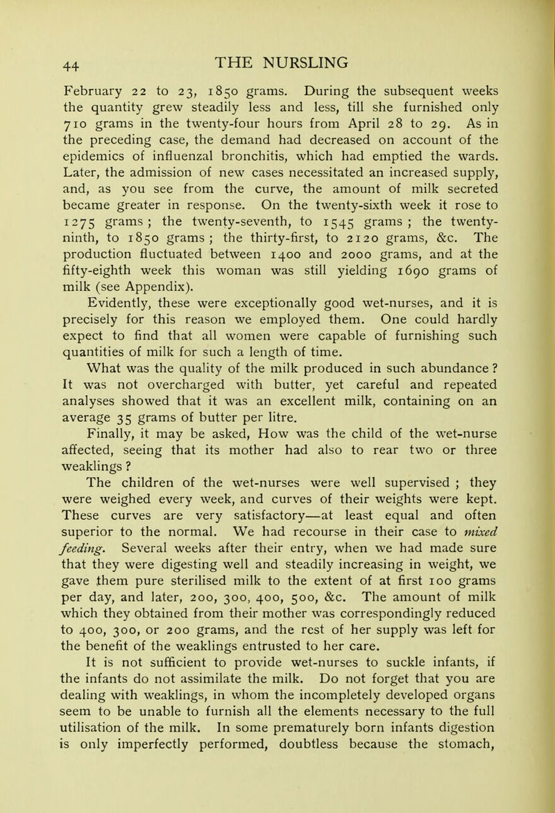 February 22 to 23, 1850 grams. During the subsequent weeks the quantity grew steadily less and less, till she furnished only 710 grams in the twenty-four hours from April 28 to 29. As in the preceding case, the demand had decreased on account of the epidemics of influenzal bronchitis, which had emptied the wards. Later, the admission of new cases necessitated an increased supply, and, as you see from the curve, the amount of milk secreted became greater in response. On the twenty-sixth week it rose to 1275 grams; the twenty-seventh, to 1545 grams; the twenty- ninth, to 1850 grams; the thirty-first, to 2120 grams, &c. The production fluctuated between 1400 and 2000 grams, and at the fifty-eighth week this woman was still yielding 1690 grams of milk (see Appendix). Evidently, these were exceptionally good wet-nurses, and it is precisely for this reason we employed them. One could hardly expect to find that all women were capable of furnishing such quantities of milk for such a length of time. What was the quality of the milk produced in such abundance ? It was not overcharged with butter, yet careful and repeated analyses showed that it was an excellent milk, containing on an average 35 grams of butter per litre. Finally, it may be asked, How was the child of the wet-nurse affected, seeing that its mother had also to rear two or three weaklings ? The children of the wet-nurses were well supervised ; they were weighed every week, and curves of their weights were kept. These curves are very satisfactory—at least equal and often superior to the normal. We had recourse in their case to mixed feeding. Several weeks after their entry, when we had made sure that they were digesting well and steadily increasing in weight, we gave them pure sterilised milk to the extent of at first 100 grams per day, and later, 200, 300, 400, 500, &c. The amount of milk which they obtained from their mother was correspondingly reduced to 400, 300, or 200 grams, and the rest of her supply was left for the benefit of the weaklings entrusted to her care. It is not sufficient to provide wet-nurses to suckle infants, if the infants do not assimilate the milk. Do not forget that you are dealing with weaklings, in whom the incompletely developed organs seem to be unable to furnish all the elements necessary to the full utilisation of the milk. In some prematurely born infants digestion is only imperfectly performed, doubtless because the stomach,