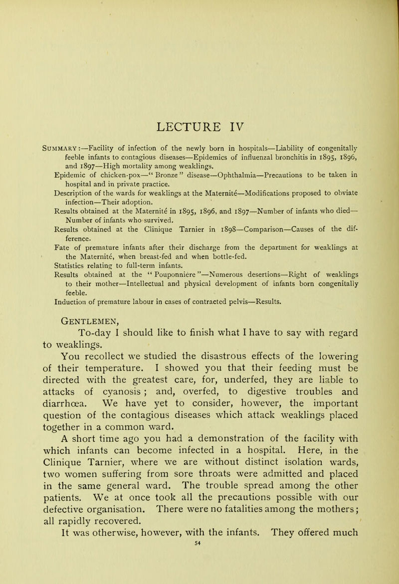 Summary :—Facility of infection of the newly born in hospitals—Liability of congenitally feeble infants to contagious diseases—Epidemics of influenzal bronchitis in 1895, 1S96, and 1897—High mortality among weaklings. Epidemic of chicken-pox— Bronze  disease—Ophthalmia—Precautions to be taken in hospital and in private practice. Description of the wards for weaklings at the Maternite—Modifications proposed to obviate infection—Their adoption. Results obtained at the Maternite in 1895, 1896, and 1897—Number of infants who died— Number of infants who survived. Results obtained at the Clinique Tarnier in 1898—Comparison—Causes of the dif- ference. Fate of premature infants after their discharge from the department for weaklings at the Maternite, when breast-fed and when bottle-fed. Statistics relating to full-term infants. Results obtained at the  Pouponniere—Numerous desertions—Right of weaklings to their mother—Intellectual and physical development of infants born congenitally feeble. Induction of premature labour in cases of contracted pelvis—Results. Gentlemen, To-day I should like to finish what I have to say with regard to weaklings. You recollect we studied the disastrous effects of the lowering of their temperature. I showed you that their feeding must be directed with the greatest care, for, underfed, they are liable to attacks of cyanosis ; and, overfed, to digestive troubles and diarrhoea. We have yet to consider, however, the important question of the contagious diseases which attack weaklings placed together in a common ward. A short time ago you had a demonstration of the facility with which infants can become infected in a hospital. Here, in the Clinique Tarnier, where we are without distinct isolation wards, two women suffering from sore throats were admitted and placed in the same general ward. The trouble spread among the other patients. We at once took all the precautions possible with our defective organisation. There were no fatalities among the mothers; all rapidly recovered. It was otherwise, however, with the infants. They offered much