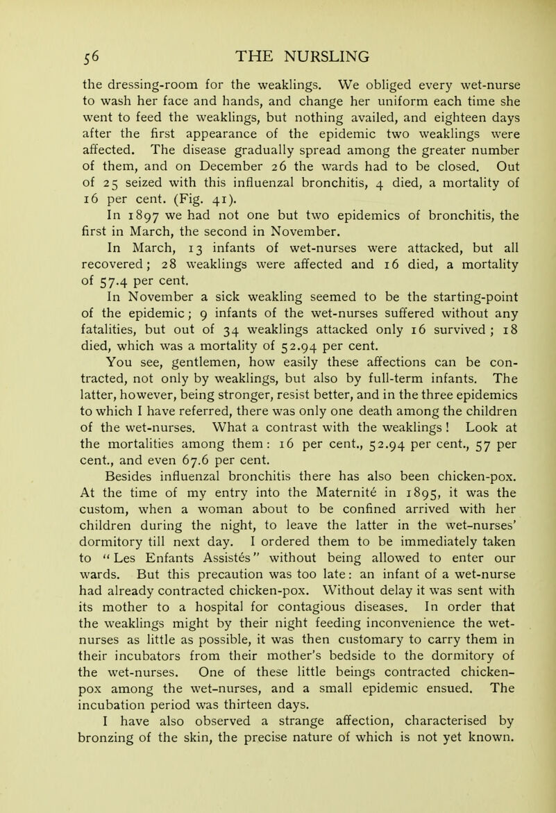 the dressing-room for the weakHngs. We obliged every wet-nurse to wash her face and hands, and change her uniform each time she went to feed the weaklings, but nothing availed, and eighteen days after the first appearance of the epidemic two weaklings were affected. The disease gradually spread among the greater number of them, and on December 26 the wards had to be closed. Out of 25 seized with this influenzal bronchitis, 4 died, a mortality of 16 per cent. (Fig. 41). In 1897 we had not one but two epidemics of bronchitis, the first in March, the second in November. In March, 13 infants of wet-nurses were attacked, but all recovered; 28 weaklings were affected and 16 died, a mortality of 57.4 per cent. In November a sick weakling seemed to be the starting-point of the epidemic; 9 infants of the wet-nurses suffered without any fatalities, but out of 34 weaklings attacked only 16 survived; 18 died, which was a mortality of 52.94 per cent. You see, gentlemen, how easily these affections can be con- tracted, not only by weaklings, but also by full-term infants. The latter, however, being stronger, resist better, and in the three epidemics to which I have referred, there was only one death among the children of the wet-nurses. What a contrast with the weaklings ! Look at the mortalities among them: 16 per cent., 52.94 per cent., 57 per cent., and even 67.6 per cent. Besides influenzal bronchitis there has also been chicken-pox. At the time of my entry into the Maternite in 1895, it was the custom, when a woman about to be confined arrived with her children during the night, to leave the latter in the wet-nurses' dormitory till next day. I ordered them to be immediately taken to  Les Enfants Assistes without being allowed to enter our wards. But this precaution was too late: an infant of a wet-nurse had already contracted chicken-pox. Without delay it was sent with its mother to a hospital for contagious diseases. In order that the weaklings might by their night feeding inconvenience the wet- nurses as little as possible, it was then customary to carry them in their incubators from their mother's bedside to the dormitory of the wet-nurses. One of these little beings contracted chicken- pox among the wet-nurses, and a small epidemic ensued. The incubation period was thirteen days. I have also observed a strange affection, characterised by bronzing of the skin, the precise nature of which is not yet known.