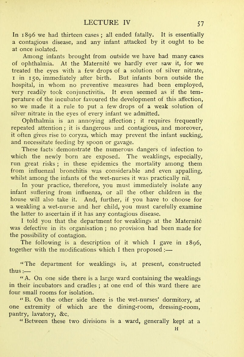 In 1896 we had thirteen cases ; all ended fatally. It is essentially a contagious disease, and any infant attacked by it ought to be at once isolated. Among infants brought from outside we have had many cases of ophthalmia. At the Maternity we hardly ever saw it, for we treated the eyes with a few drops of a solution of silver nitrate, I in 150, immediately after birth. But infants born outside the hospital, in whom no preventive measures had been employed, very readily took conjunctivitis. It even seemed as if the tem- perature of the incubator favoured the development of this aflfection, so we made it a rule to put a few drops of a weak solution of silver nitrate in the eyes of every infant we admitted. Ophthalmia is an annoying affection; it requires frequently repeated attention ; it is dangerous and contagious, and moreover, it often gives rise to coryza, which may prevent the infant sucking, and necessitate feeding by spoon or gavage. These facts demonstrate the numerous dangers of infection to which the newly born are exposed. The weaklings, especially, run great risks ; in these epidemics the mortality among them from influenzal bronchitis was considerable and even appalling, whilst among the infants of the wet-nurses it was practically nil, . In your practice, therefore, you must immediately isolate any infant suffering from influenza, or all the other children in the house will also take it. And, further, if you have to choose for a weakling a wet-nurse and her child, you must carefully examine the latter to ascertain if it has any contagious disease. I told you that the department for weaklings at the Maternity was defective in its organisation ; no provision had been made for the possibility of contagion. The following is a description of it which I gave in 1896, together with the modifications which I then proposed :— The department for weaklings is, at present, constructed thus:— A. On one side there is a large ward containing the weaklings in their incubators and cradles ; at one end of this ward there are four small rooms for isolation.  B. On the other side there is the wet-nurses' dormitory, at one extremity of which are the dining-room, dressing-room, pantry, lavatory, &c.  Between these two divisions is a ward, generally kept at a H